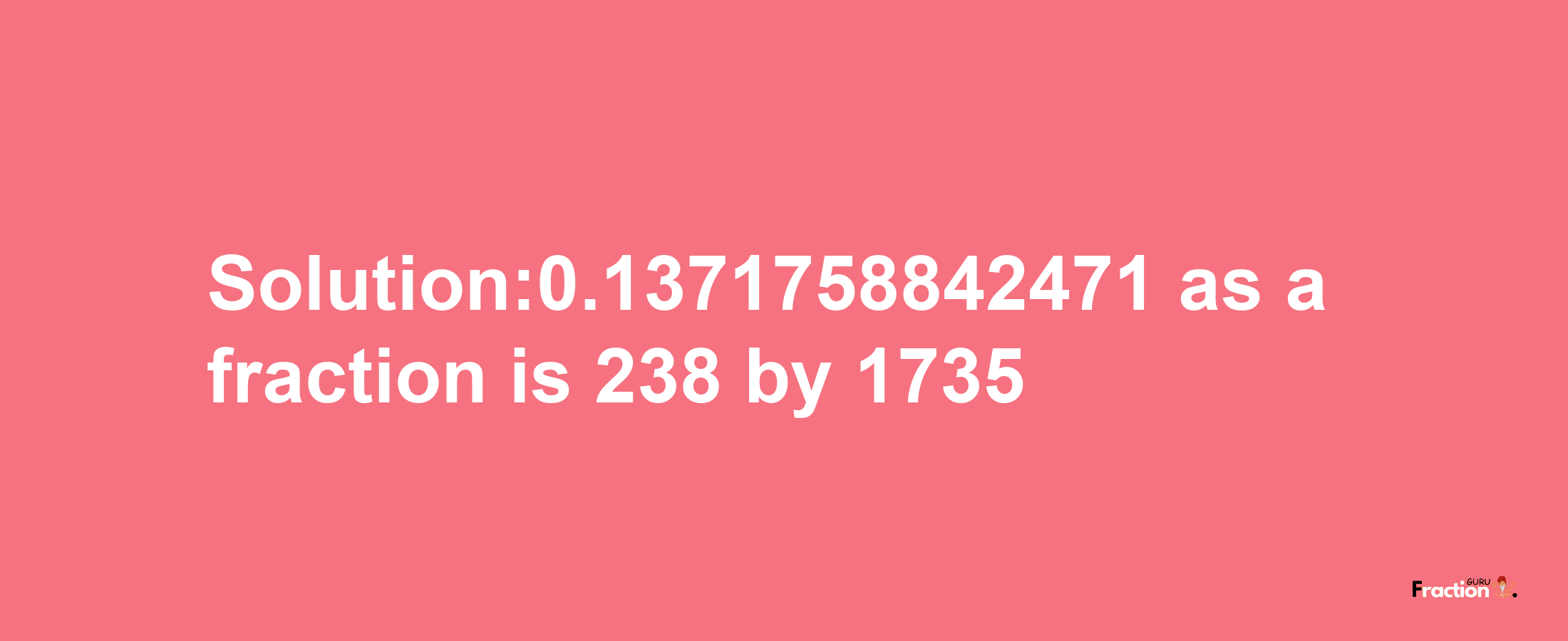 Solution:0.1371758842471 as a fraction is 238/1735