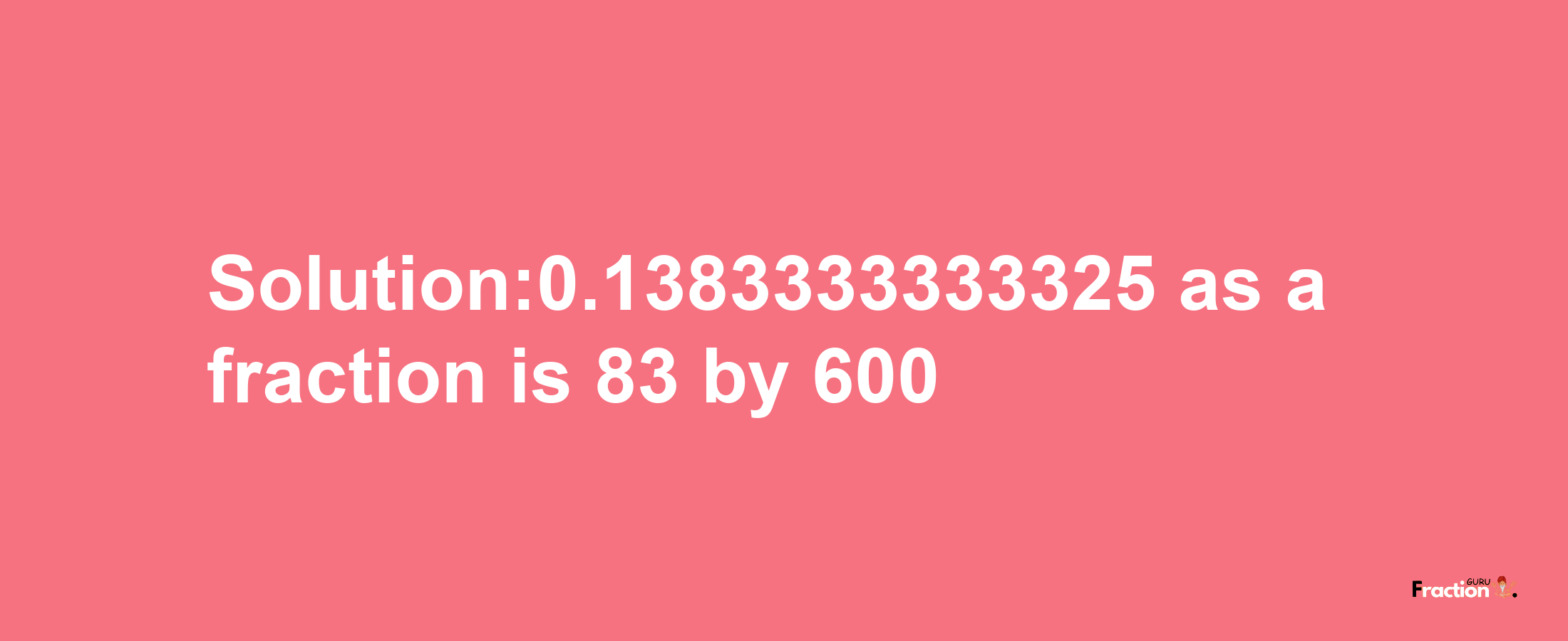 Solution:0.1383333333325 as a fraction is 83/600