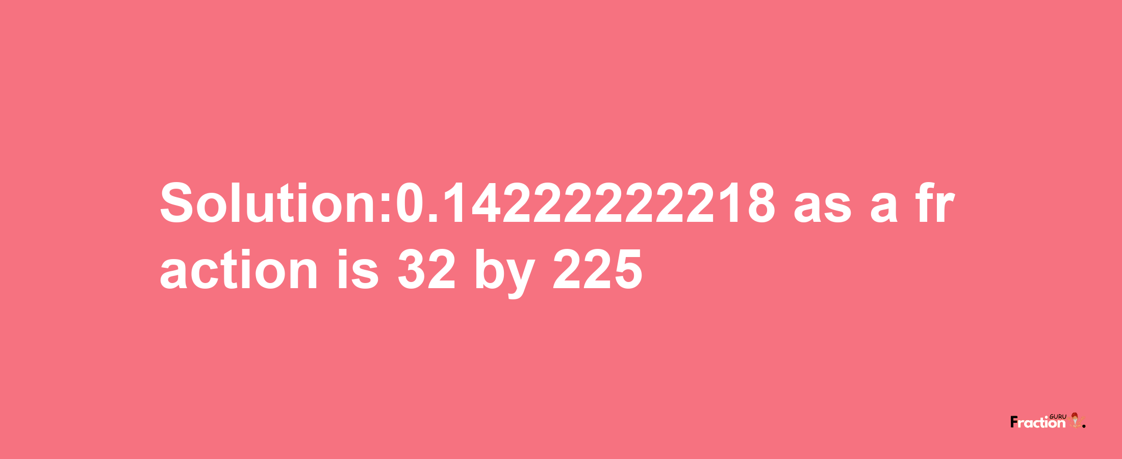 Solution:0.14222222218 as a fraction is 32/225