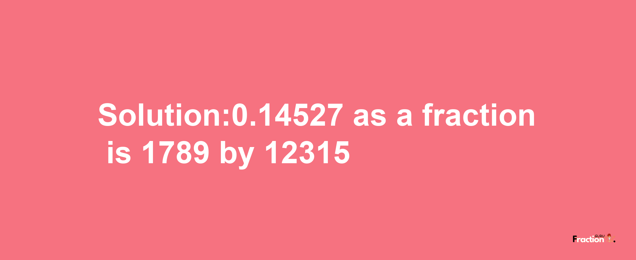 Solution:0.14527 as a fraction is 1789/12315