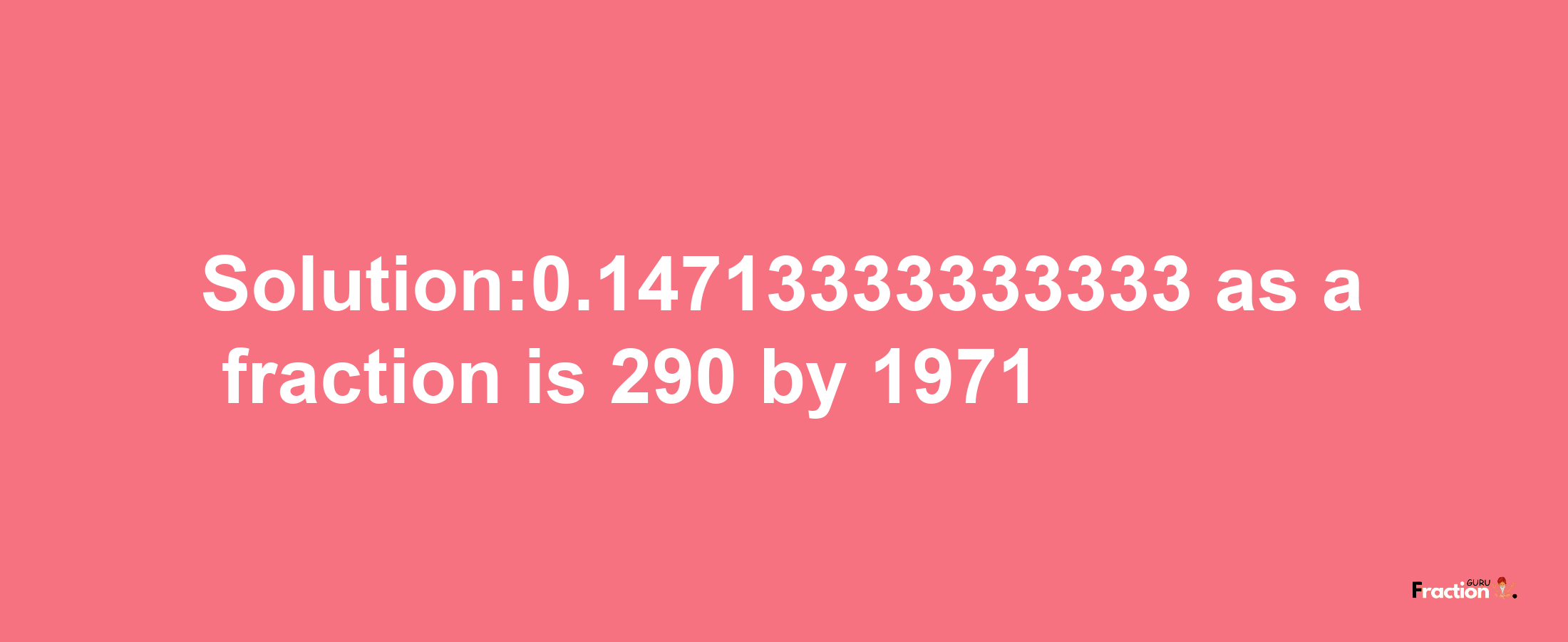 Solution:0.14713333333333 as a fraction is 290/1971