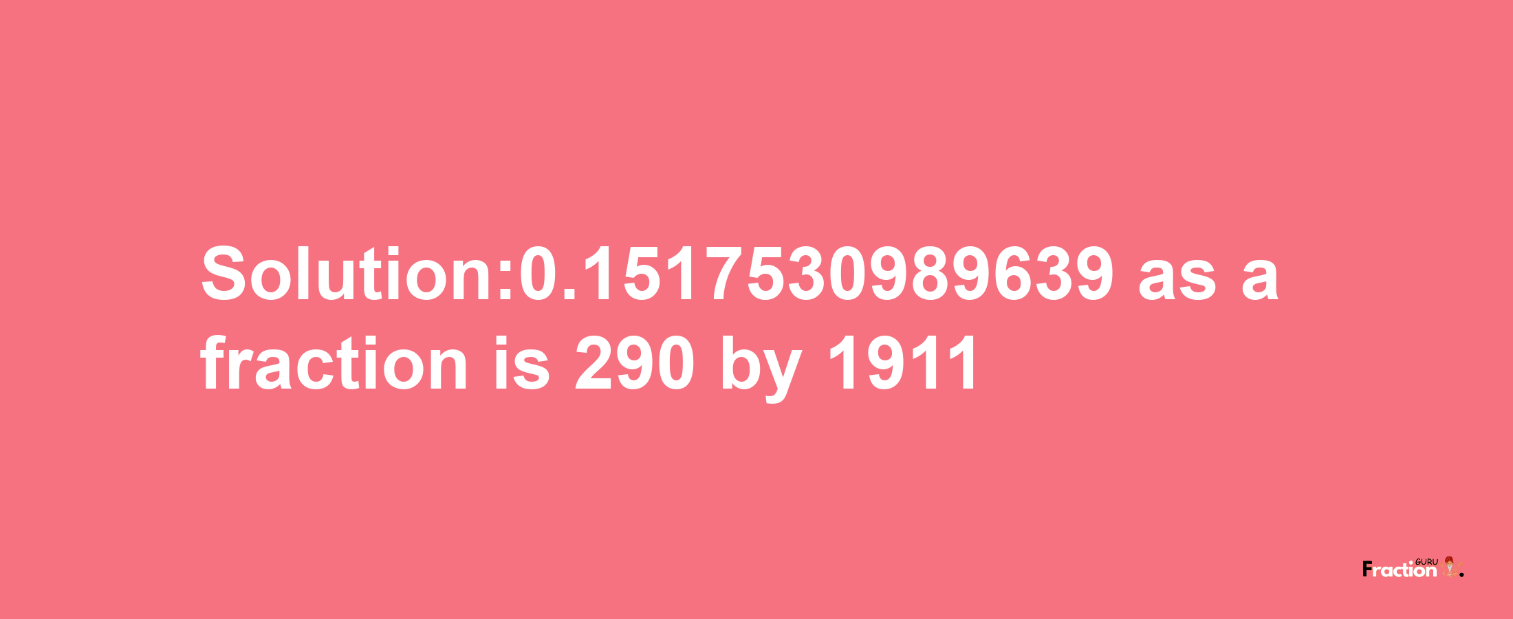 Solution:0.1517530989639 as a fraction is 290/1911