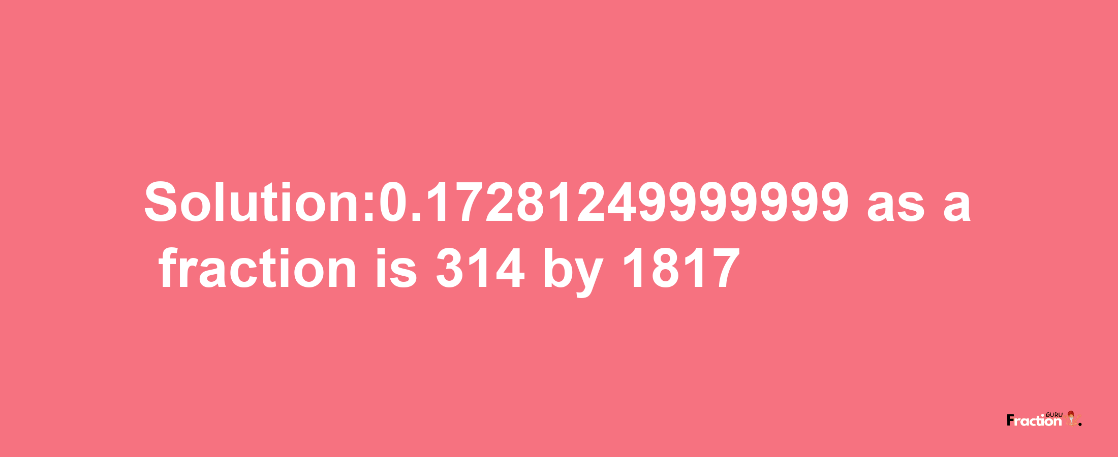 Solution:0.17281249999999 as a fraction is 314/1817