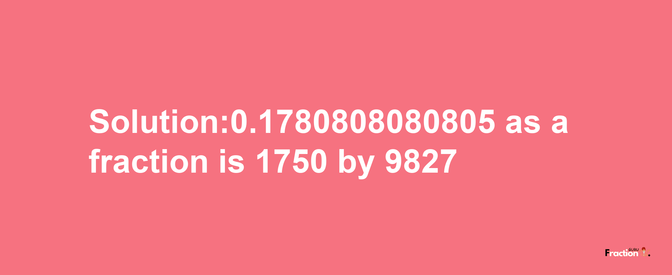 Solution:0.1780808080805 as a fraction is 1750/9827