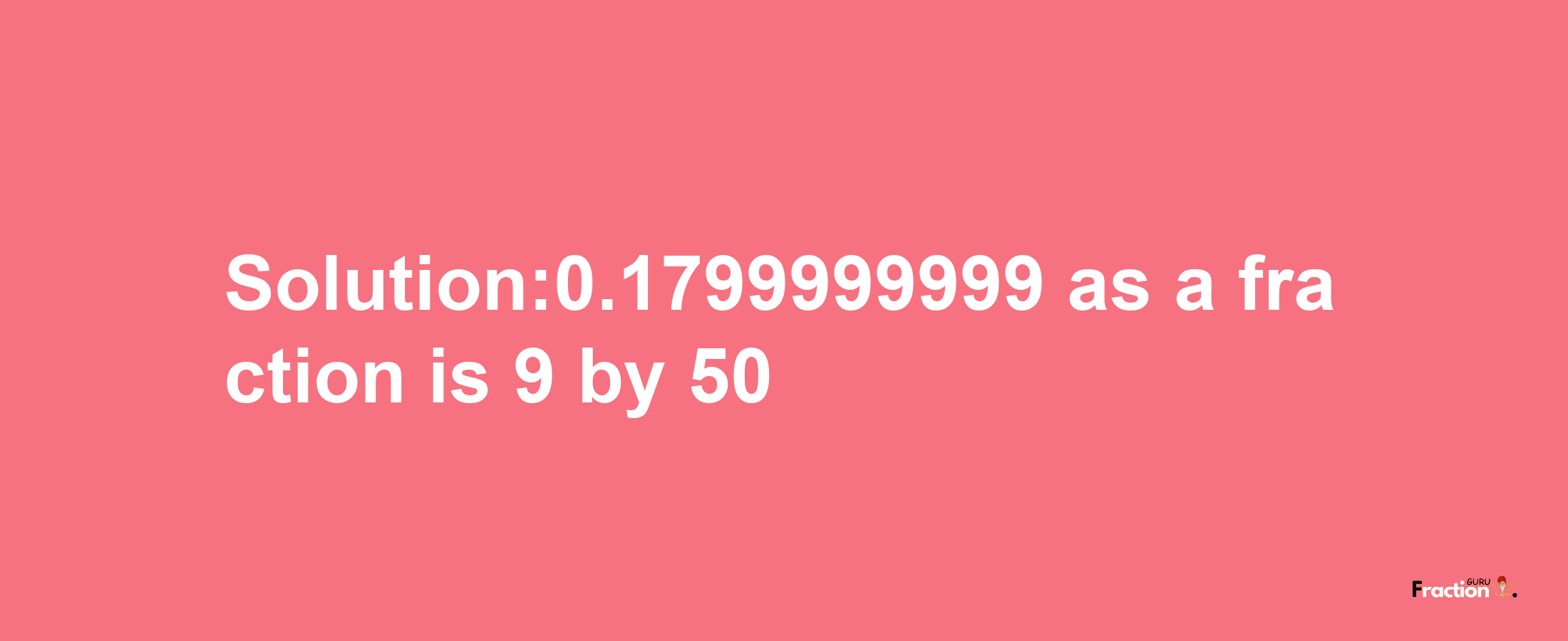 Solution:0.1799999999 as a fraction is 9/50