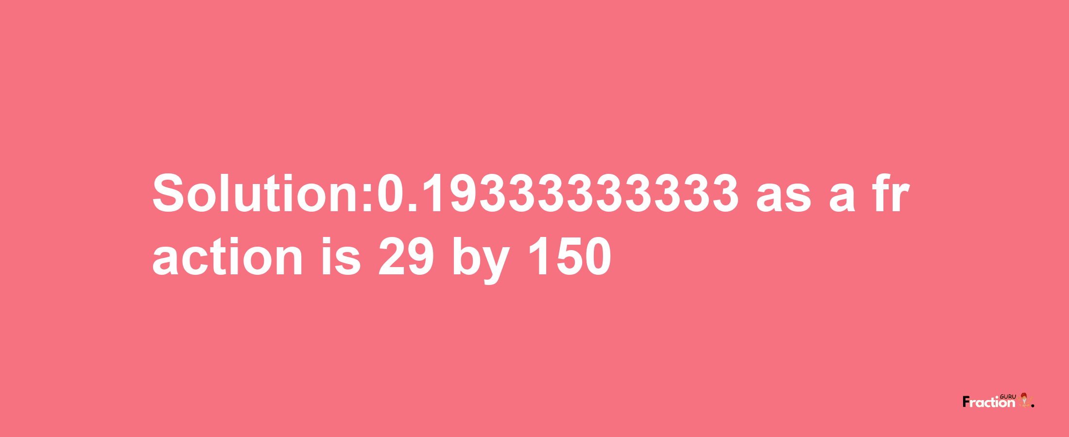 Solution:0.19333333333 as a fraction is 29/150