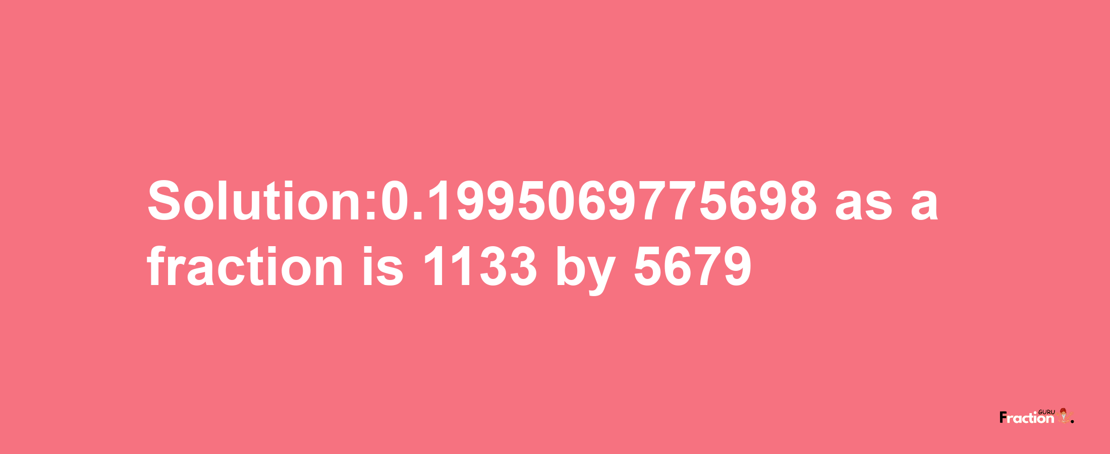 Solution:0.1995069775698 as a fraction is 1133/5679