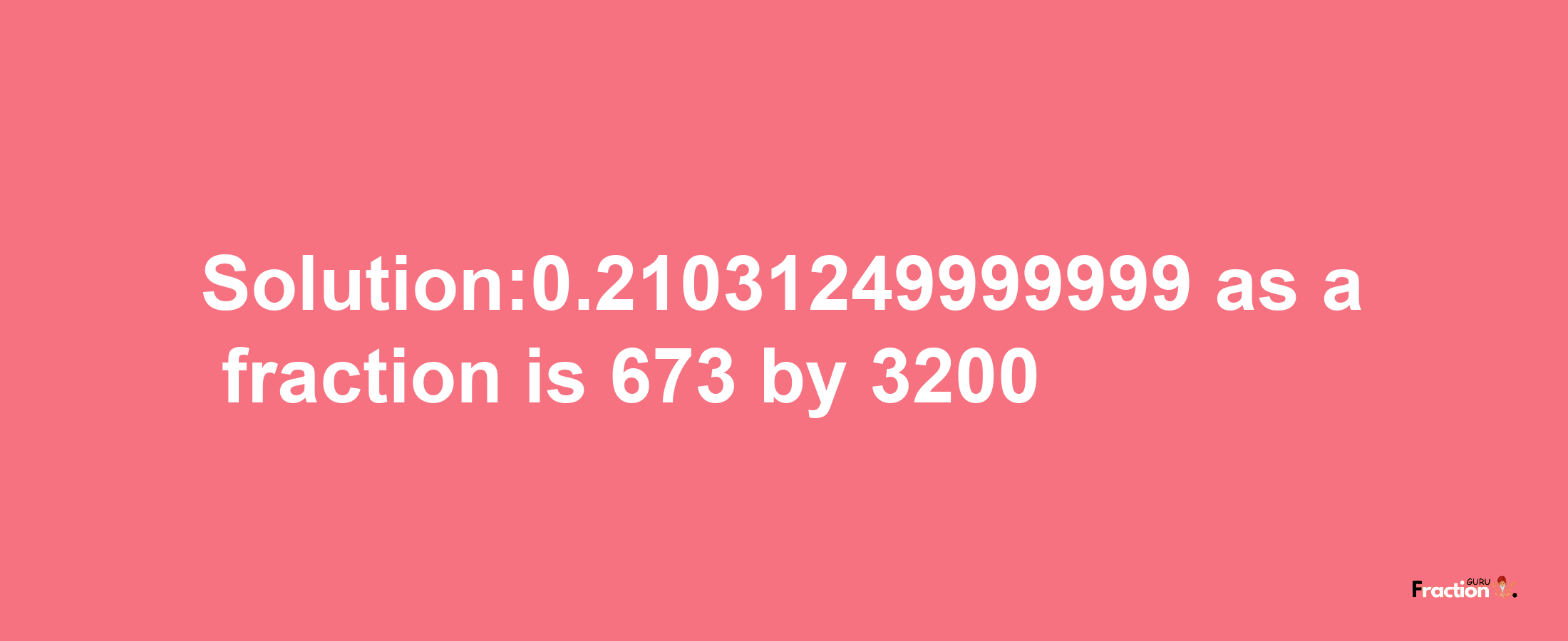 Solution:0.21031249999999 as a fraction is 673/3200