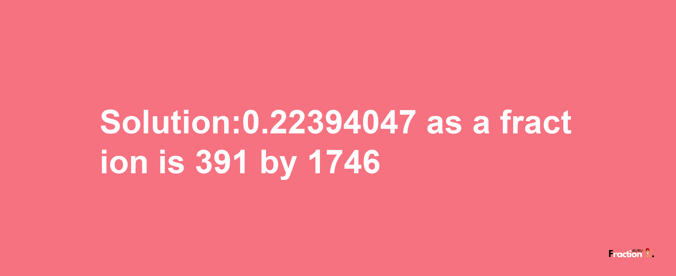 Solution:0.22394047 as a fraction is 391/1746