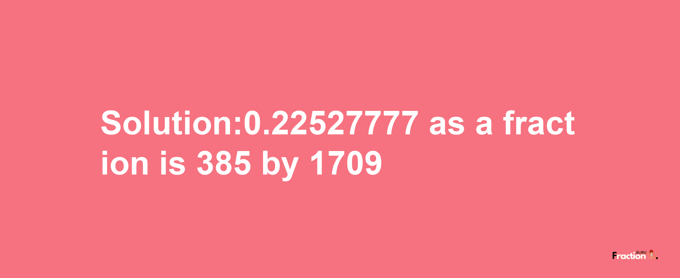 Solution:0.22527777 as a fraction is 385/1709