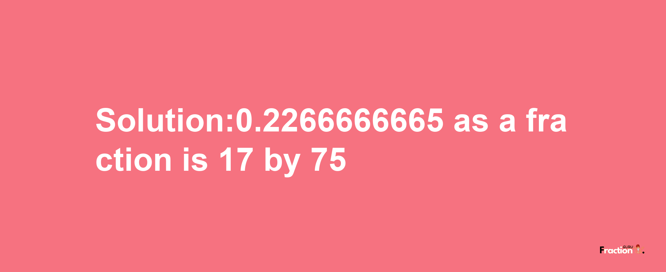 Solution:0.2266666665 as a fraction is 17/75