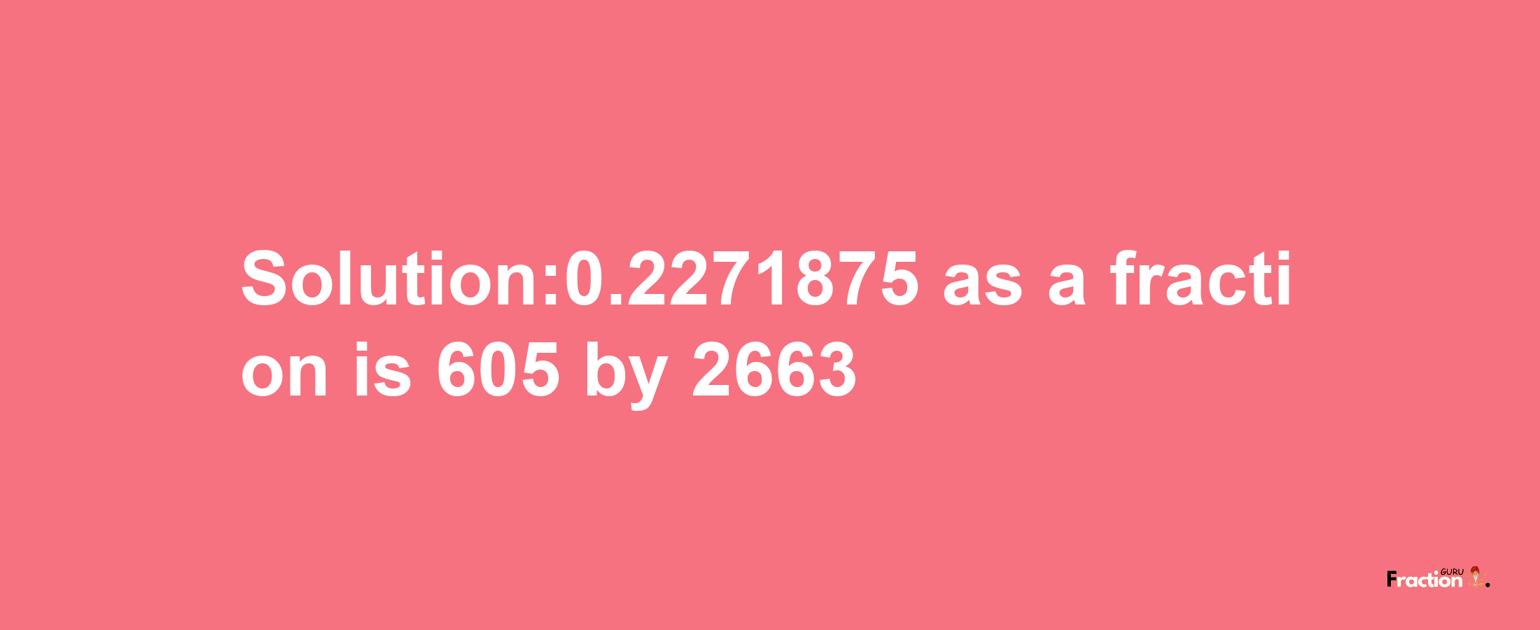 Solution:0.2271875 as a fraction is 605/2663