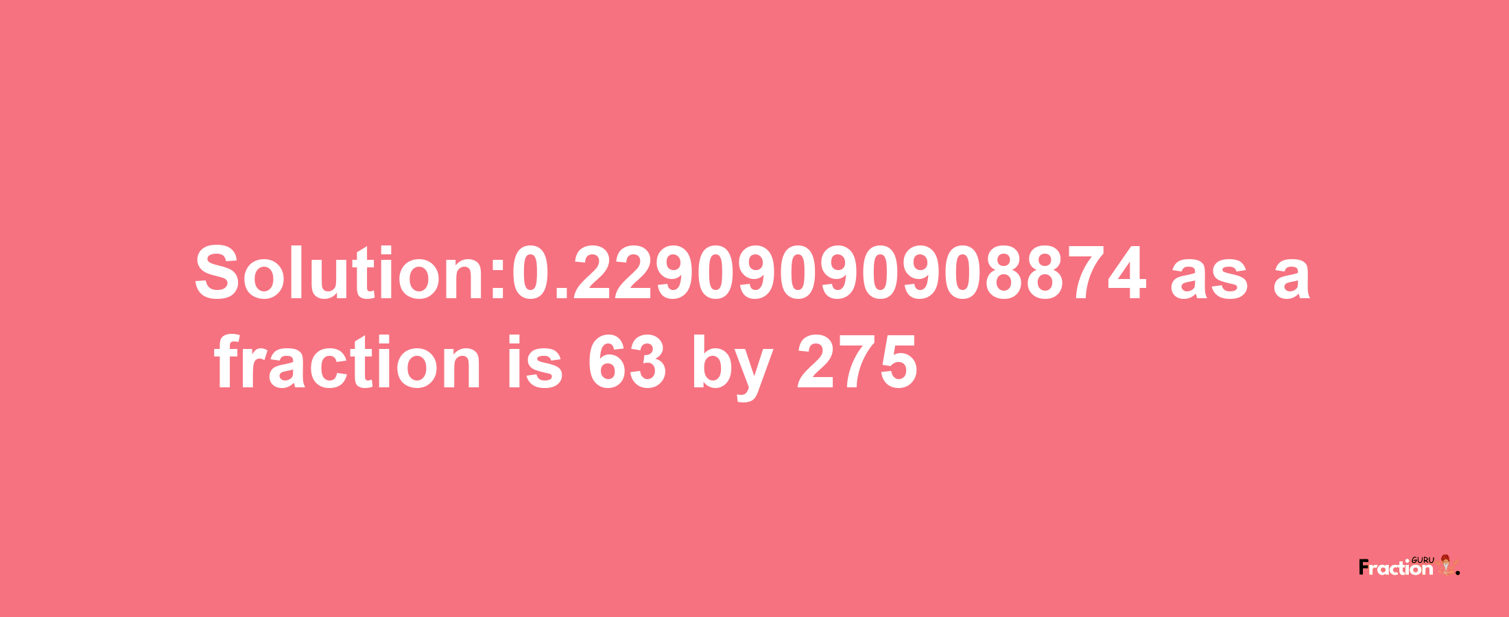 Solution:0.22909090908874 as a fraction is 63/275