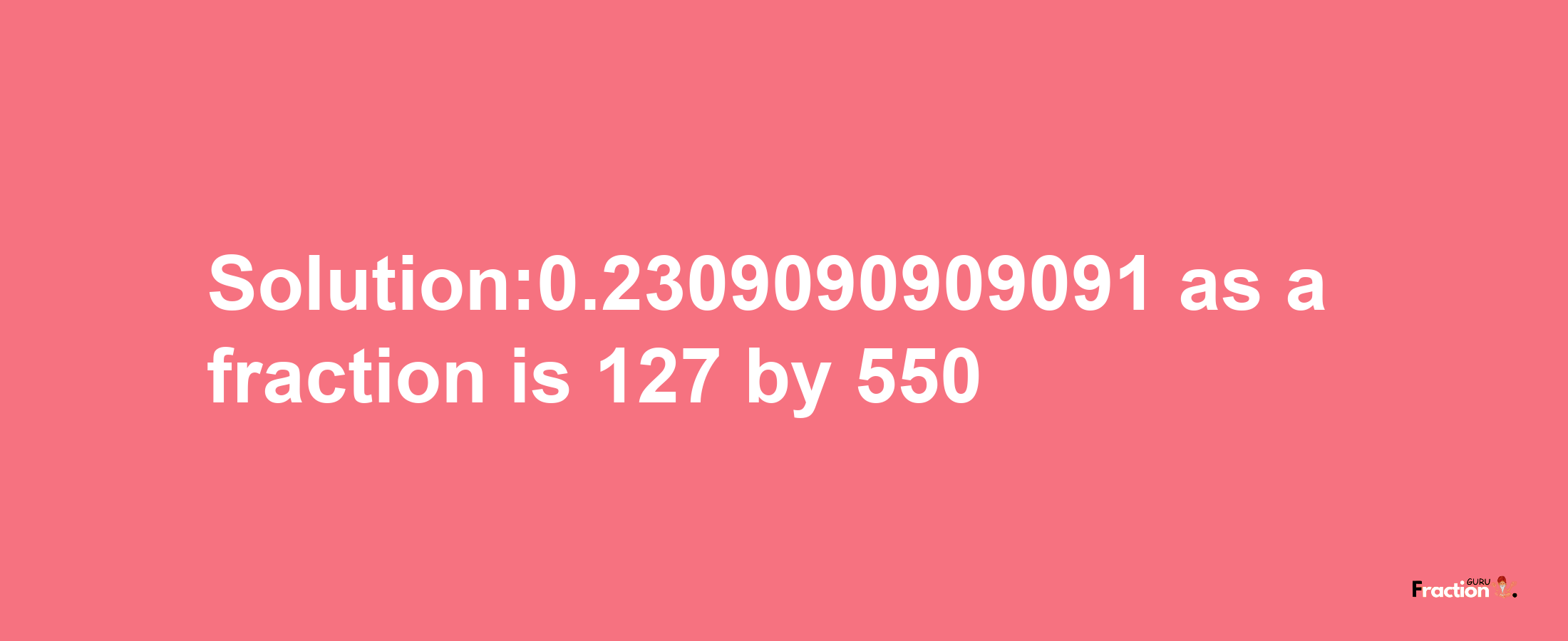 Solution:0.2309090909091 as a fraction is 127/550