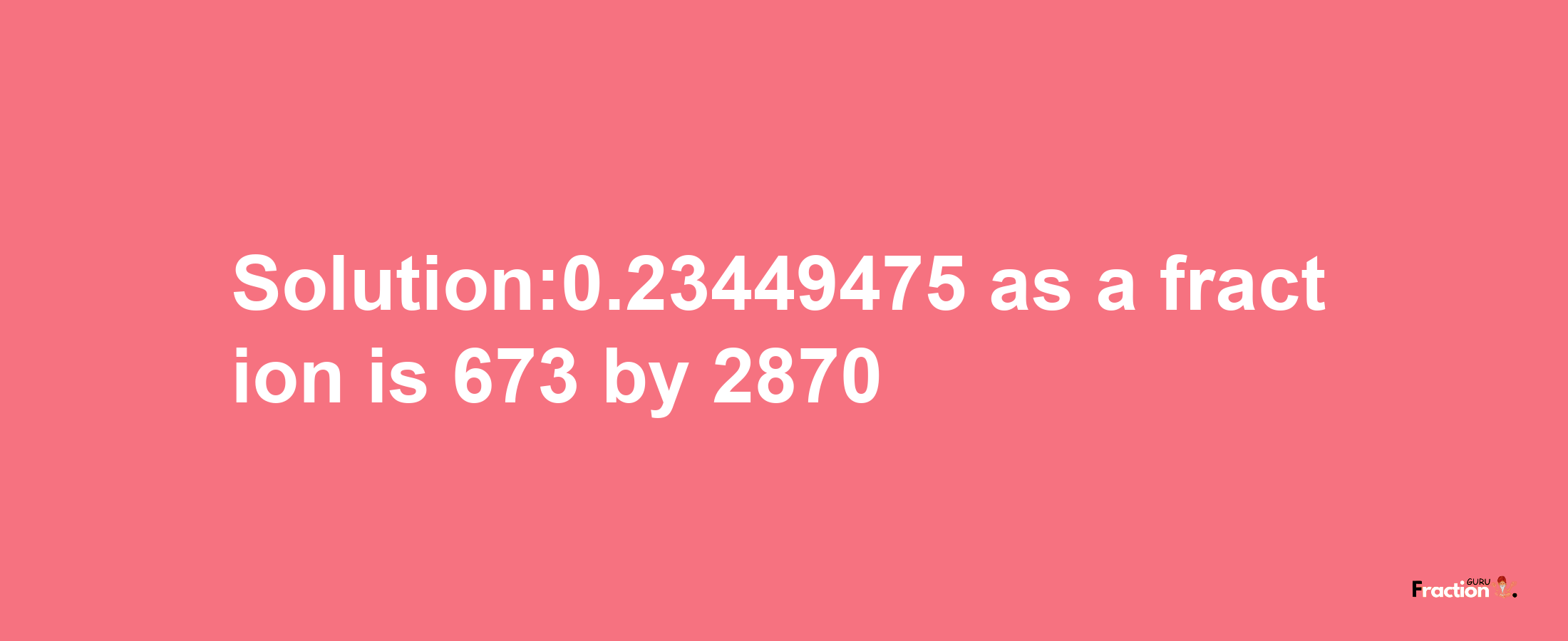 Solution:0.23449475 as a fraction is 673/2870