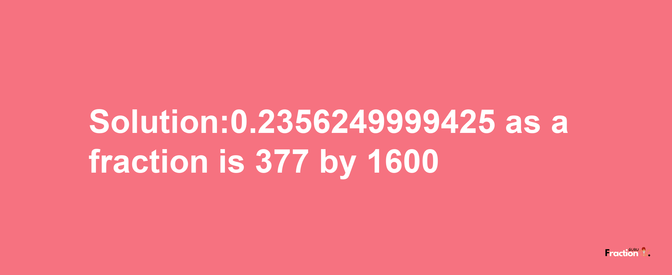 Solution:0.2356249999425 as a fraction is 377/1600