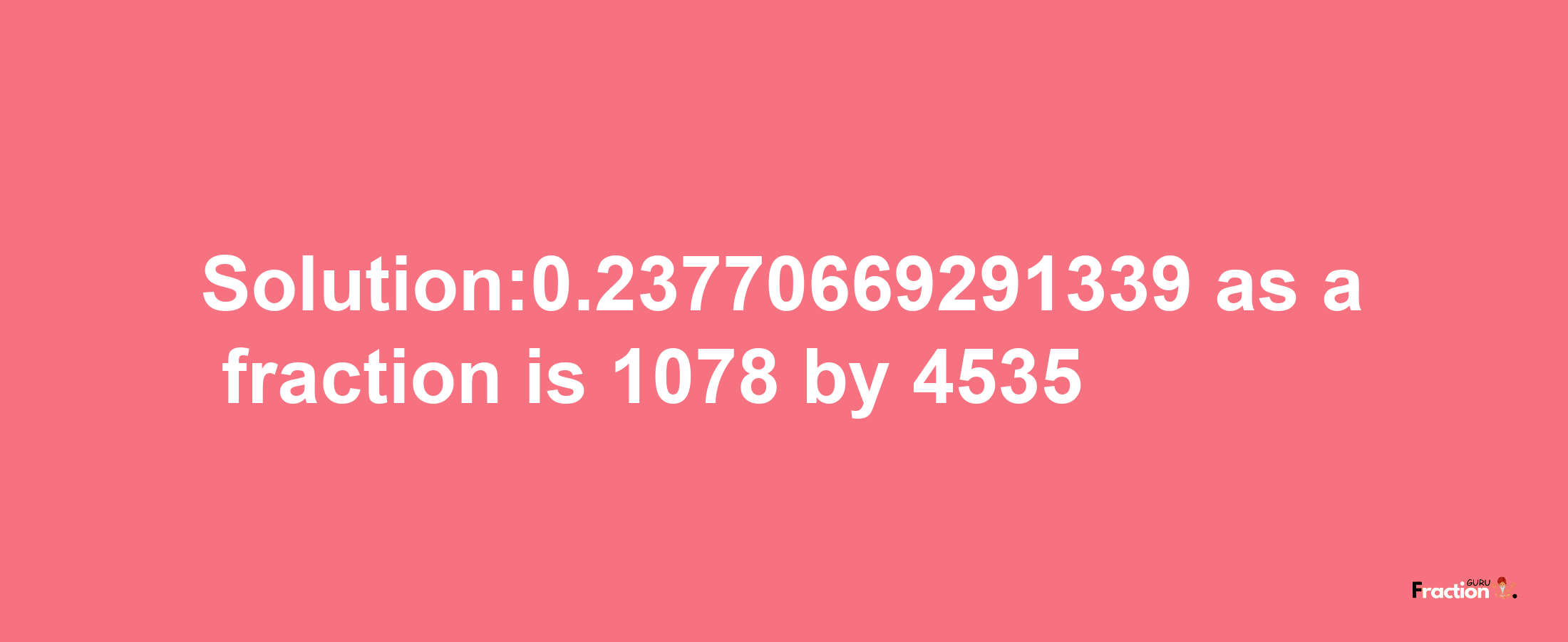 Solution:0.23770669291339 as a fraction is 1078/4535