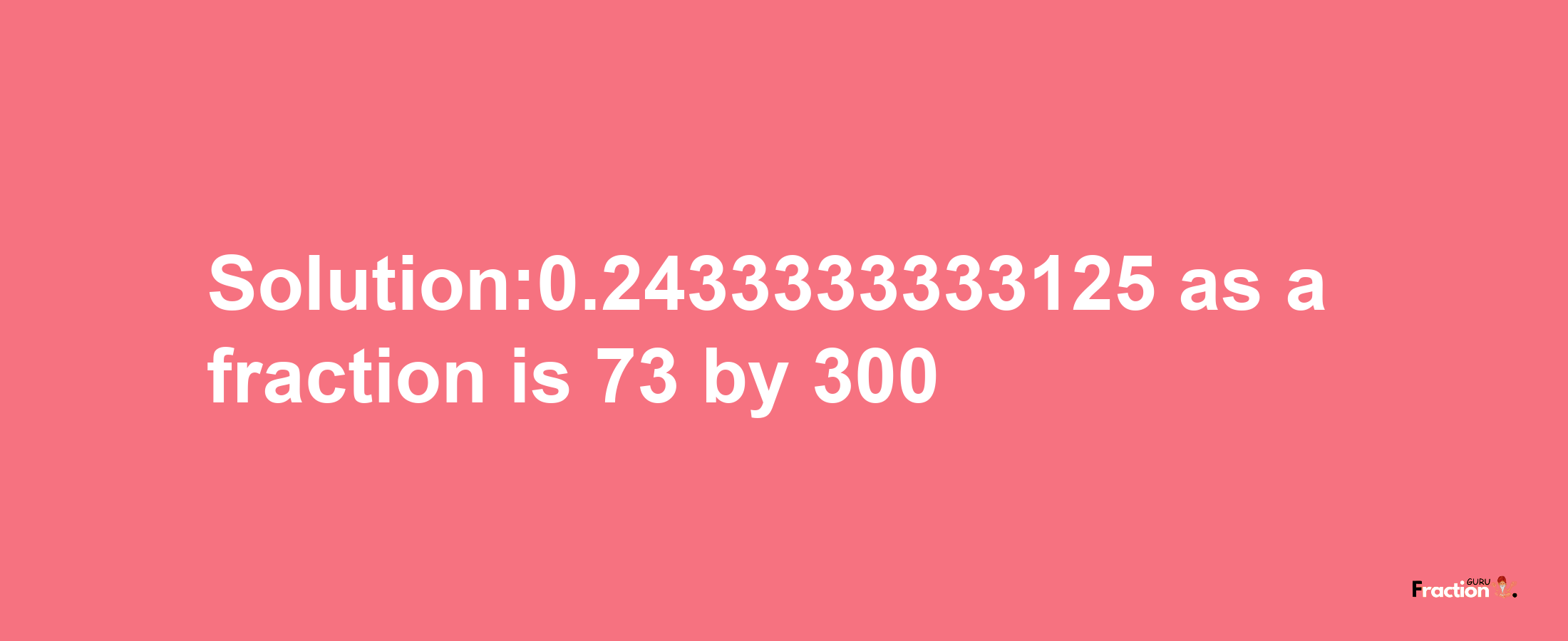 Solution:0.2433333333125 as a fraction is 73/300