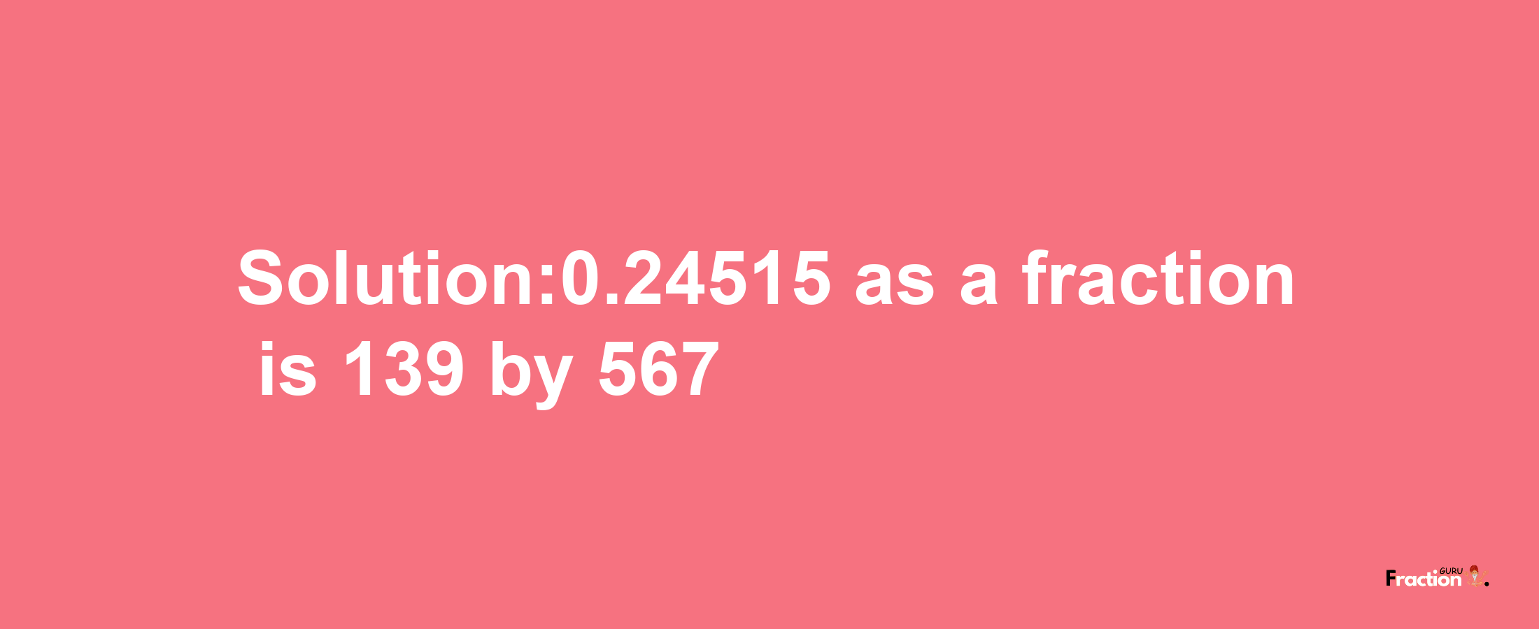 Solution:0.24515 as a fraction is 139/567