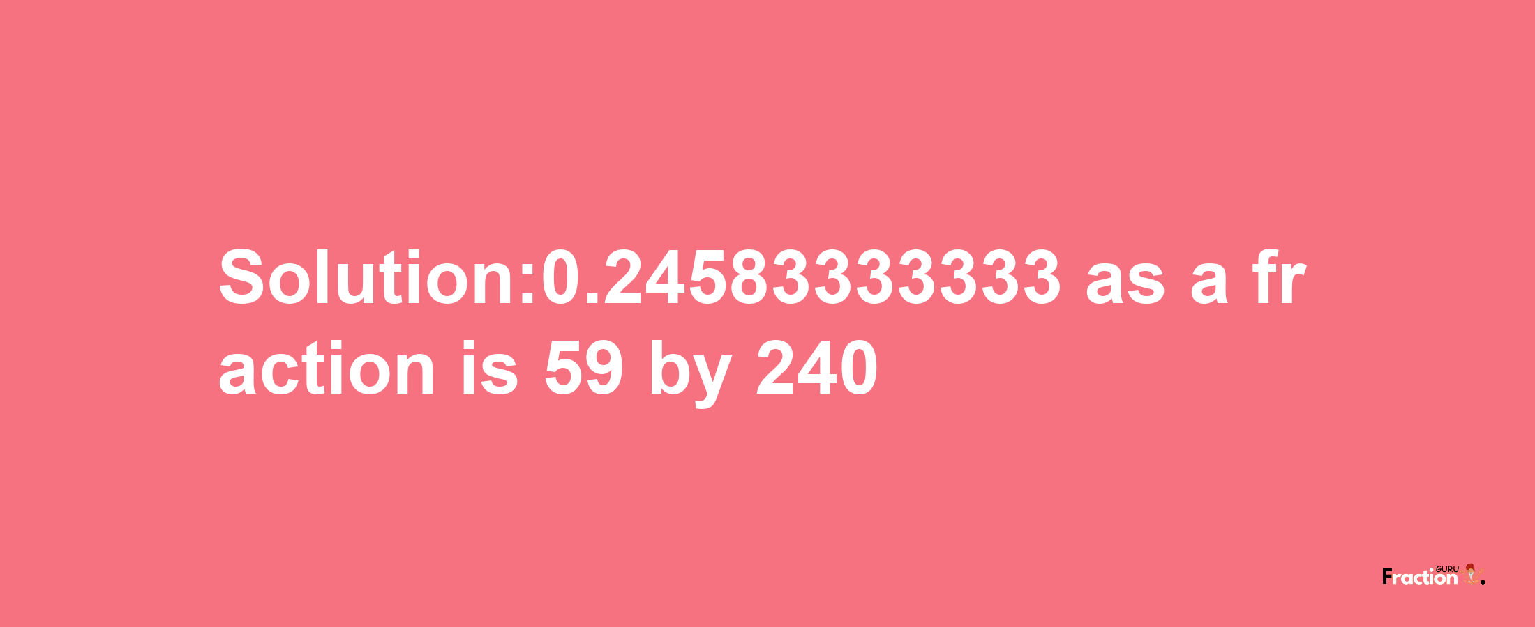 Solution:0.24583333333 as a fraction is 59/240