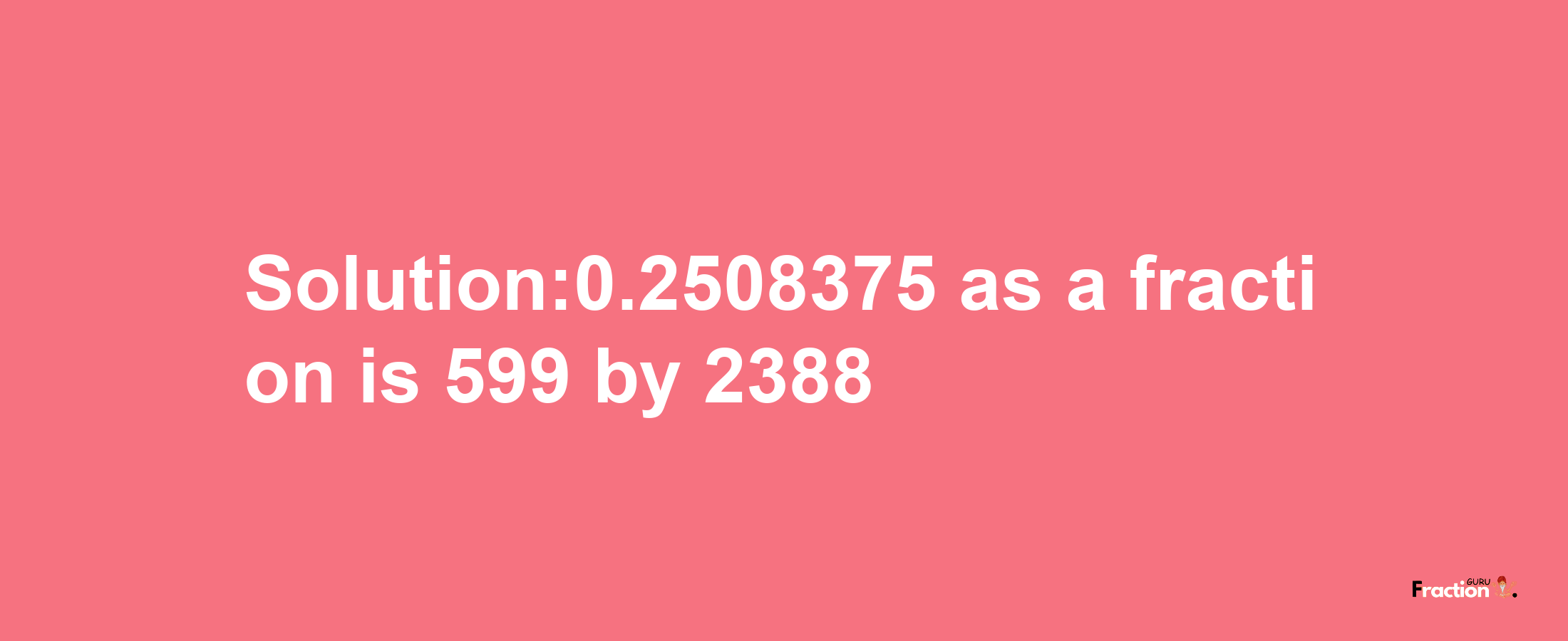 Solution:0.2508375 as a fraction is 599/2388