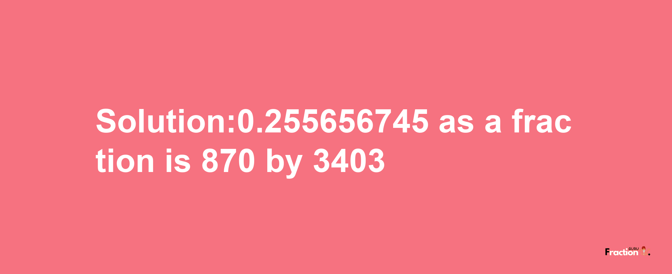 Solution:0.255656745 as a fraction is 870/3403