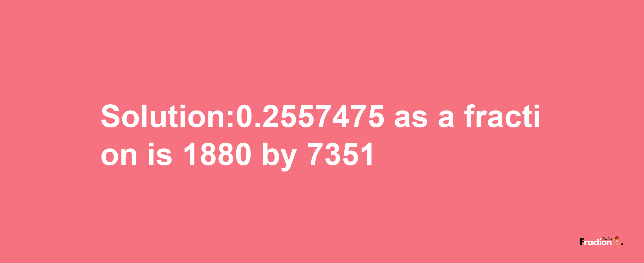 Solution:0.2557475 as a fraction is 1880/7351