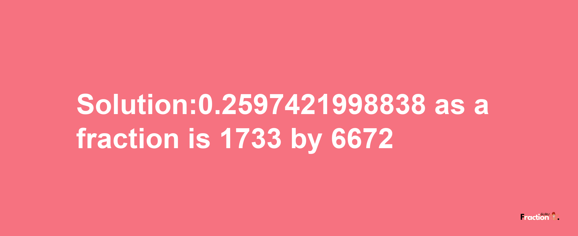 Solution:0.2597421998838 as a fraction is 1733/6672