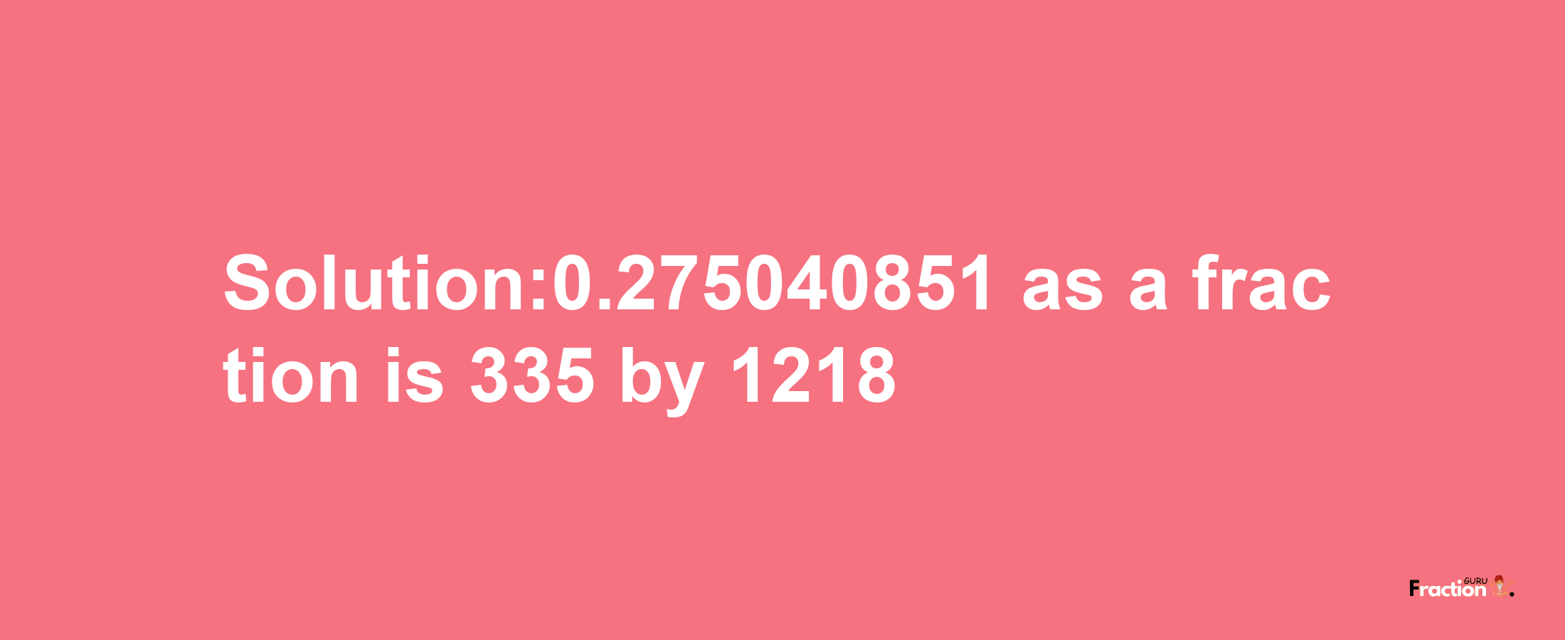 Solution:0.275040851 as a fraction is 335/1218