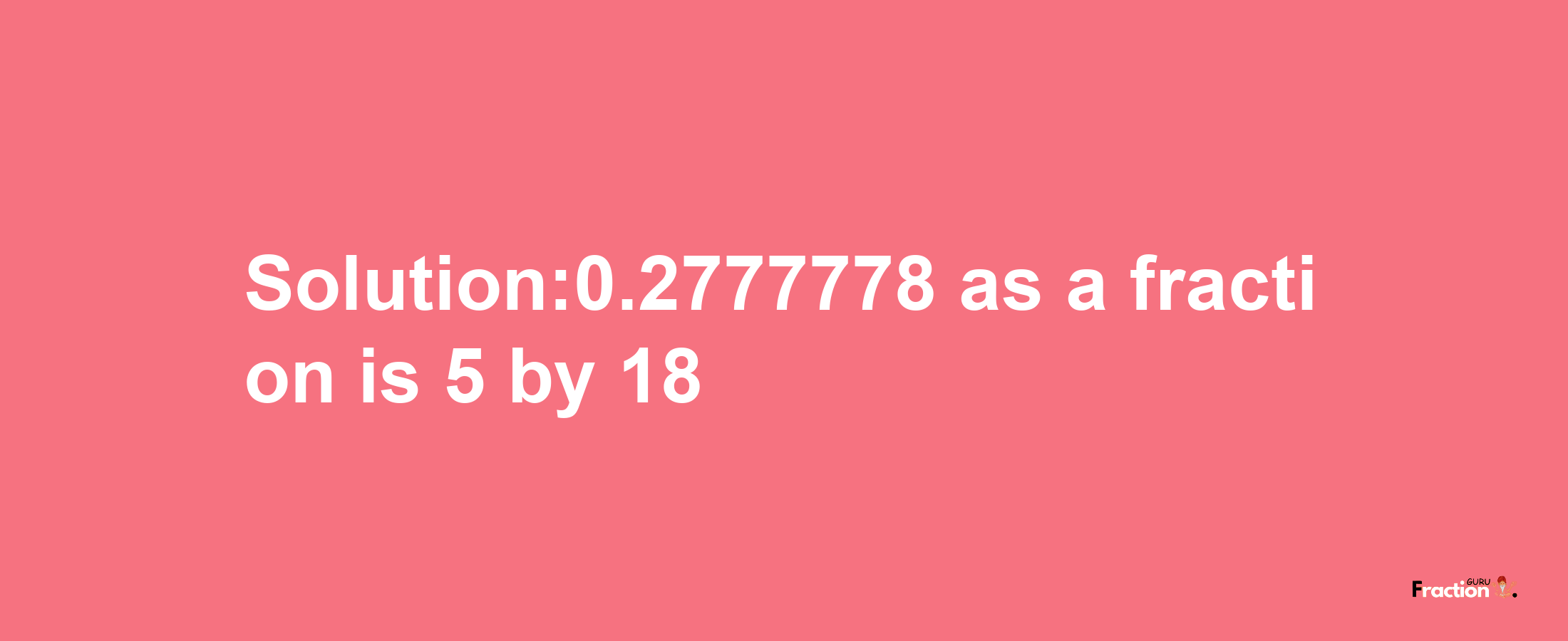 Solution:0.2777778 as a fraction is 5/18