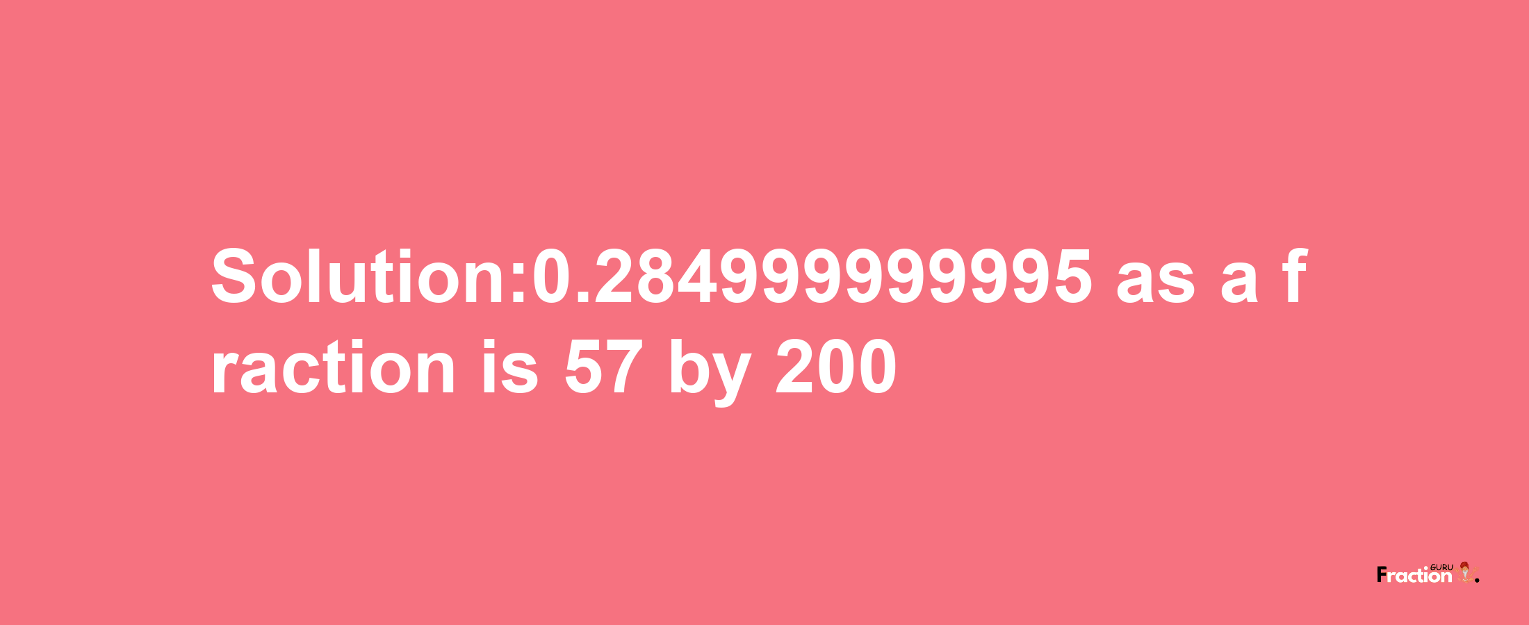 Solution:0.284999999995 as a fraction is 57/200