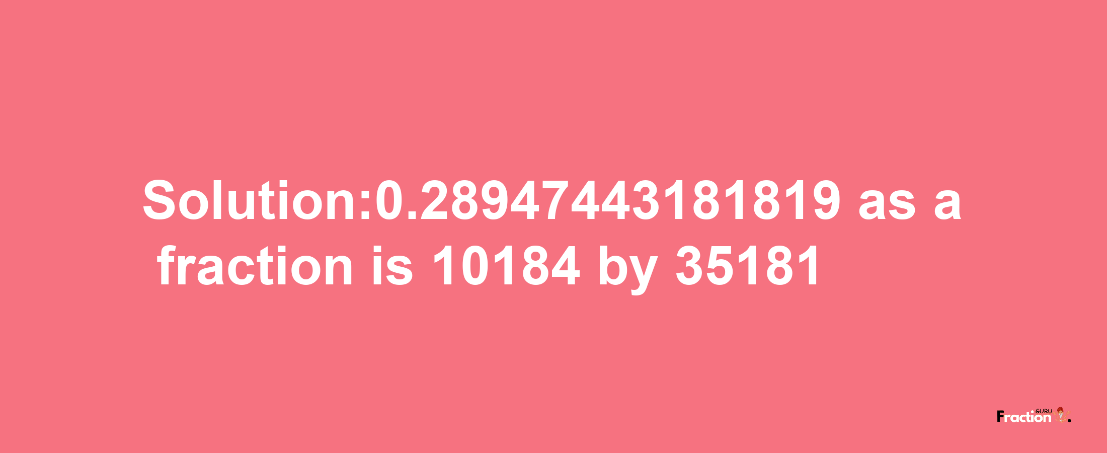 Solution:0.28947443181819 as a fraction is 10184/35181