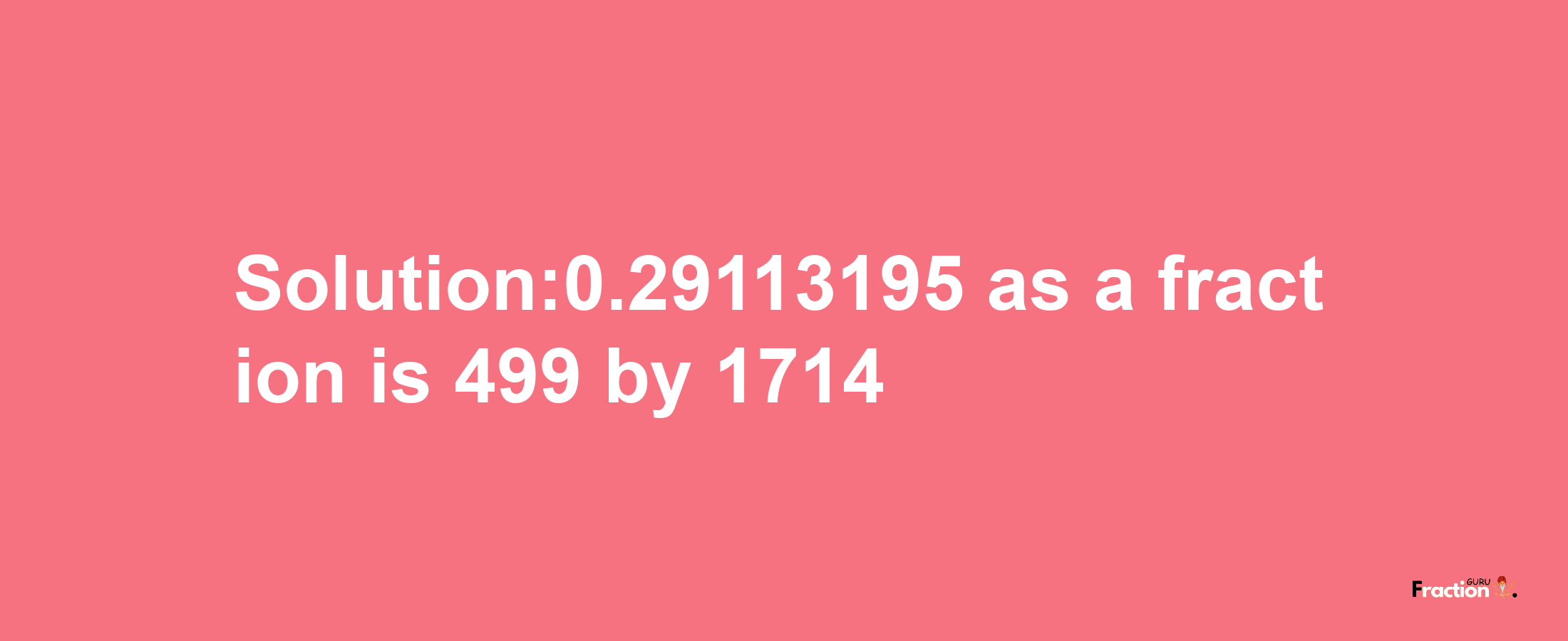 Solution:0.29113195 as a fraction is 499/1714