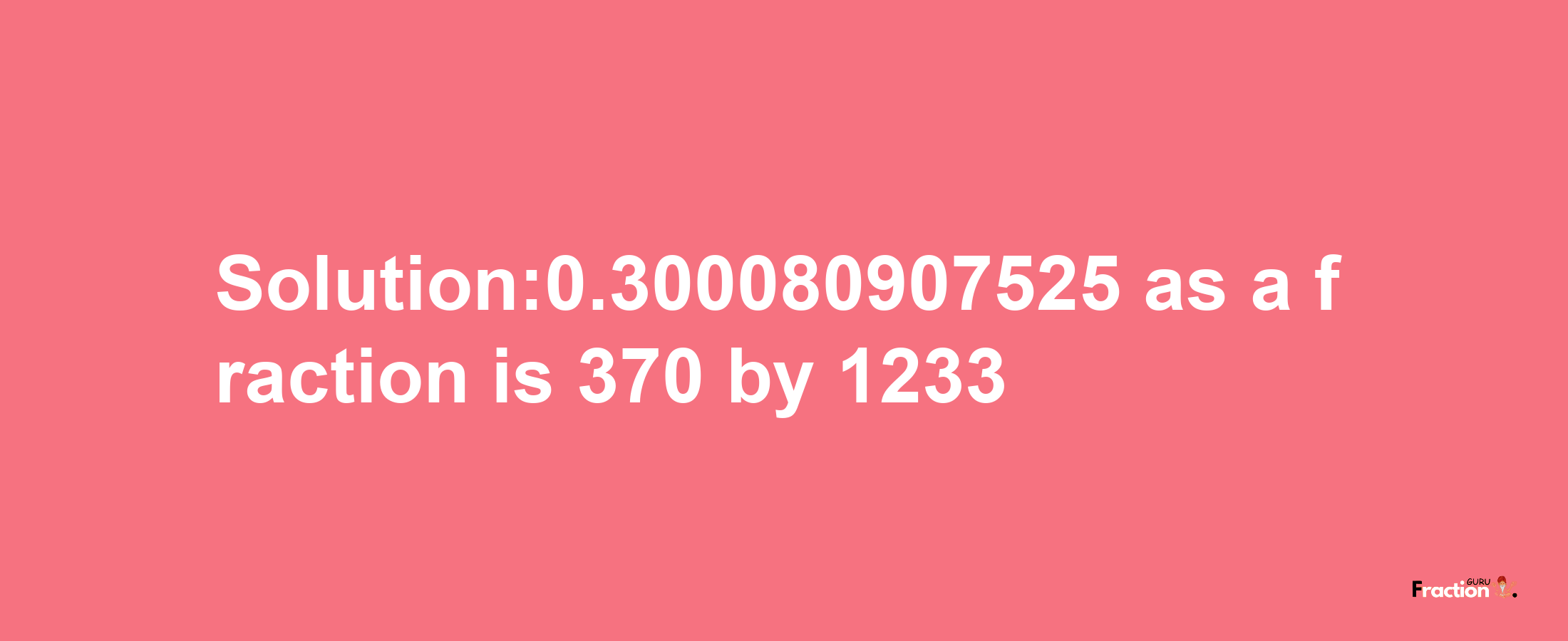 Solution:0.300080907525 as a fraction is 370/1233