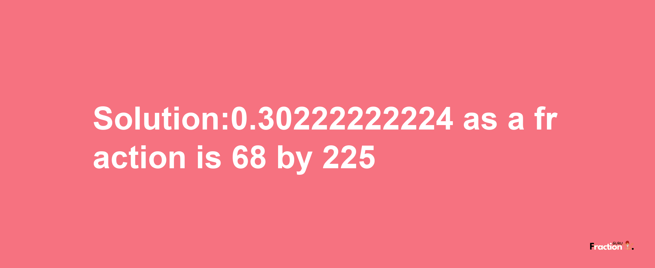 Solution:0.30222222224 as a fraction is 68/225