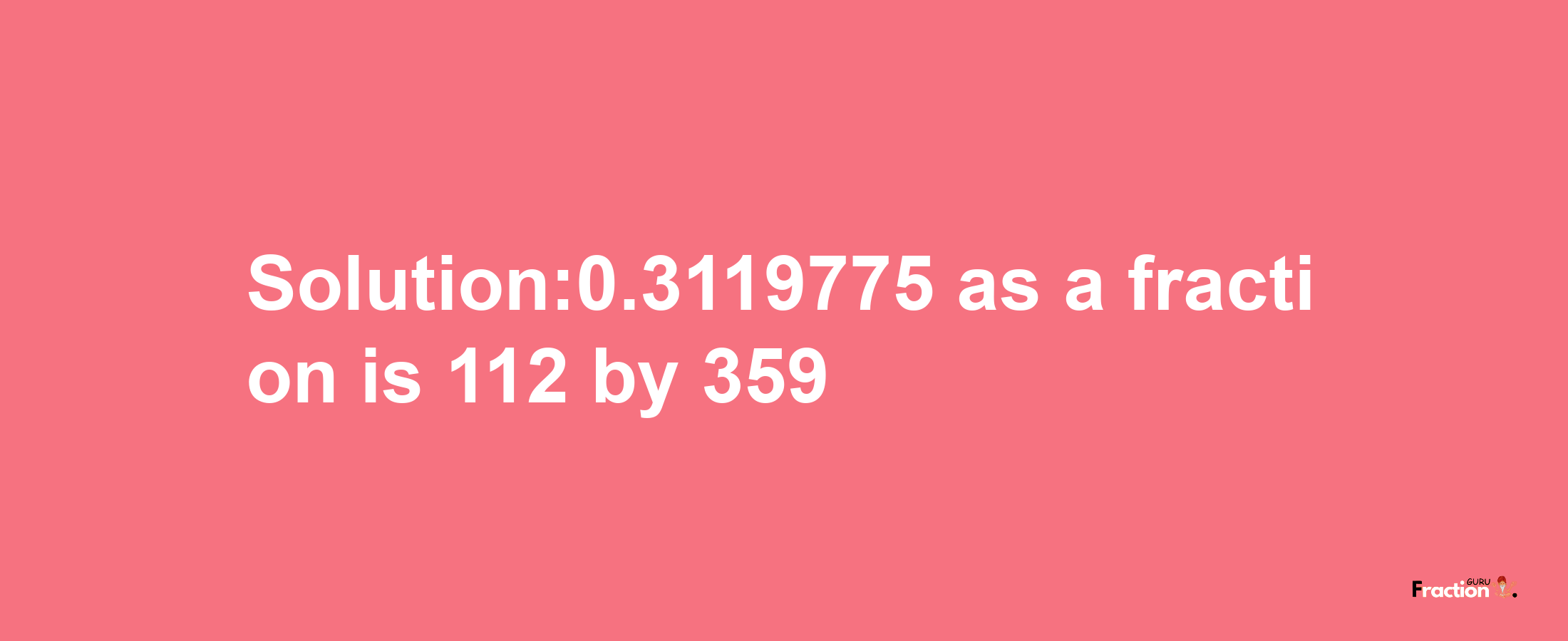 Solution:0.3119775 as a fraction is 112/359