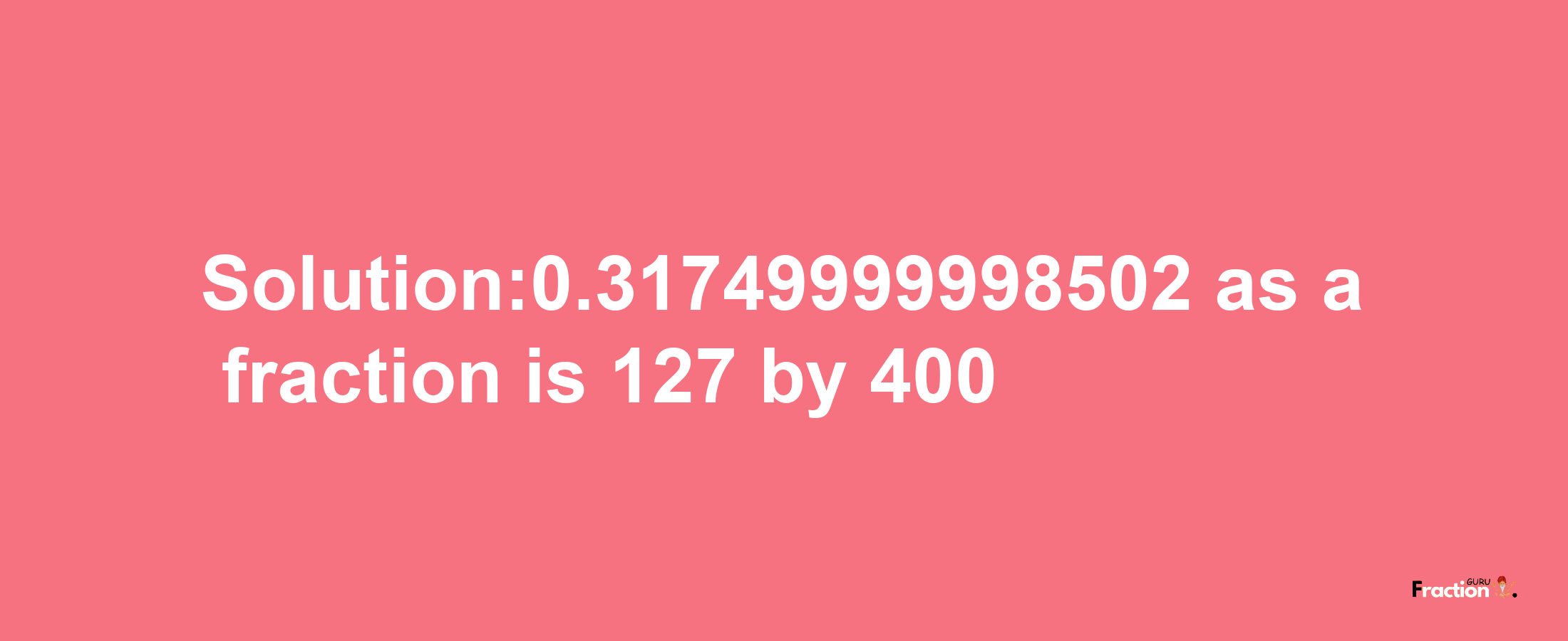 Solution:0.31749999998502 as a fraction is 127/400