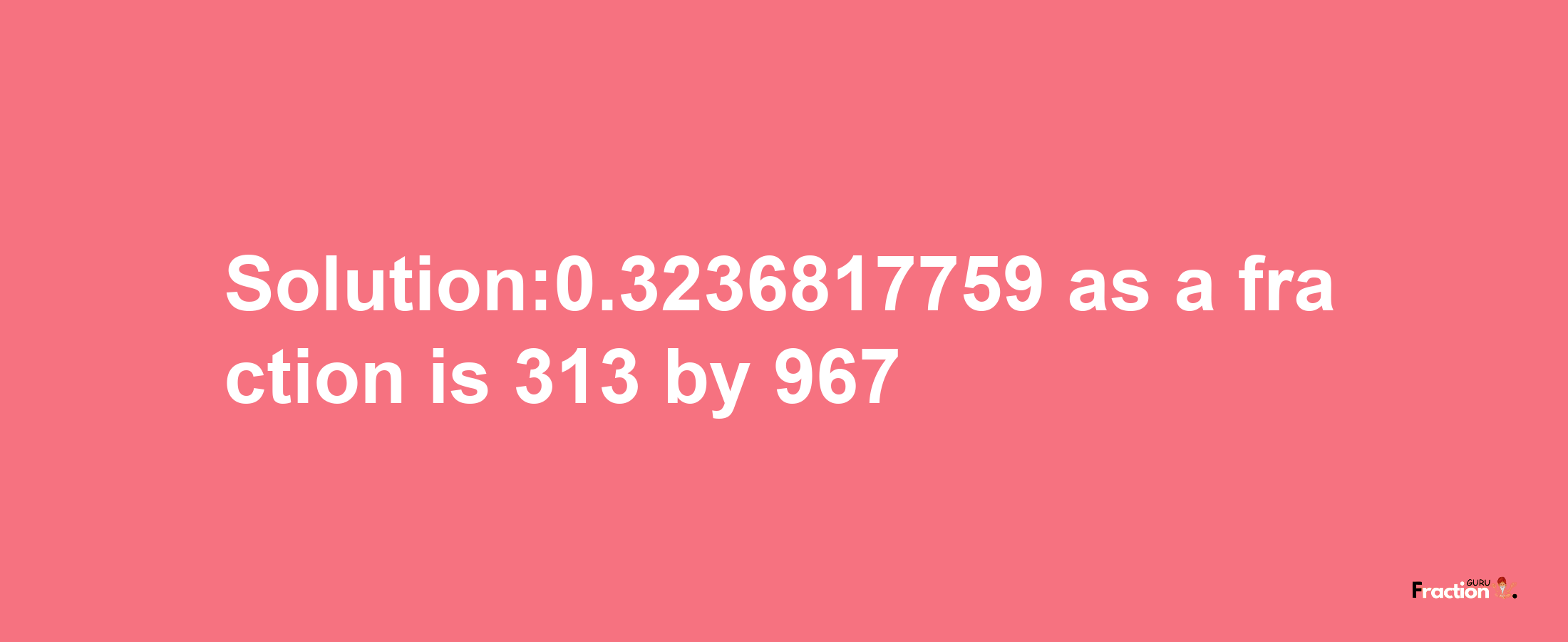 Solution:0.3236817759 as a fraction is 313/967