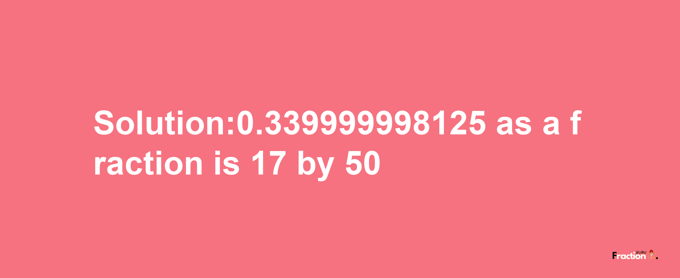 Solution:0.339999998125 as a fraction is 17/50