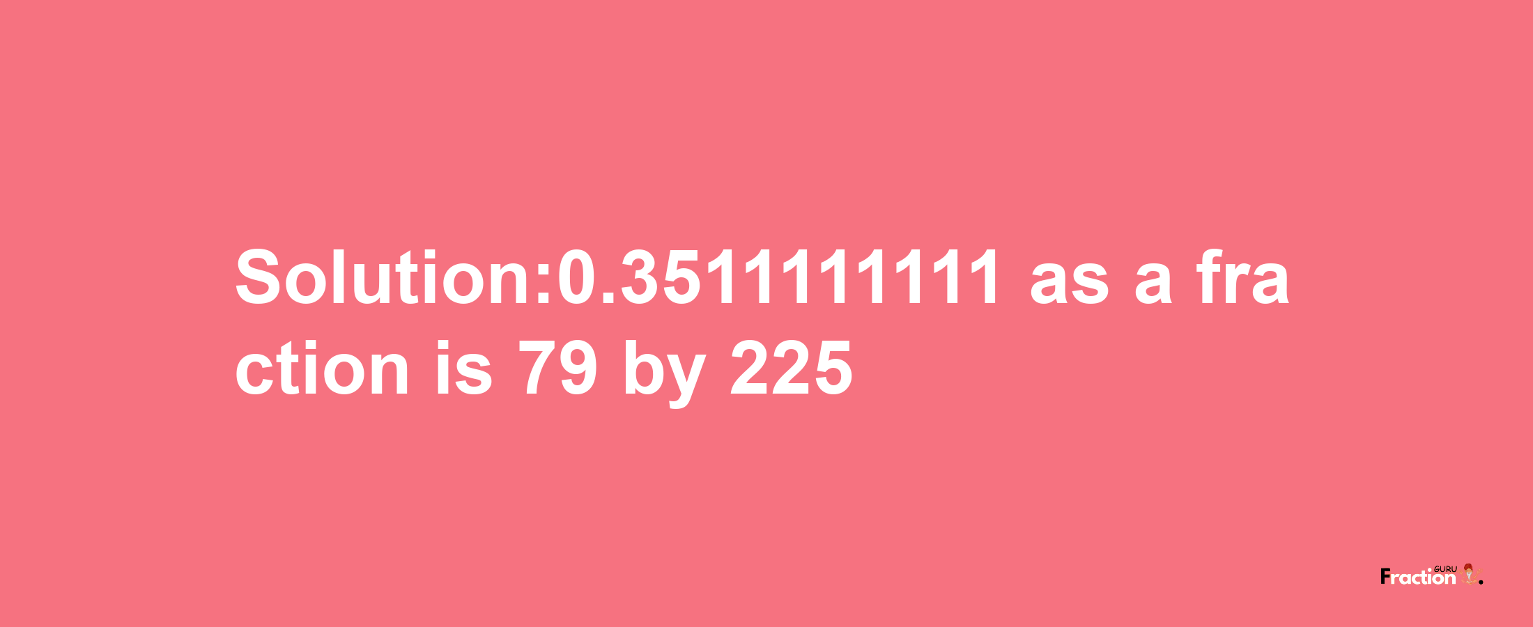 Solution:0.3511111111 as a fraction is 79/225