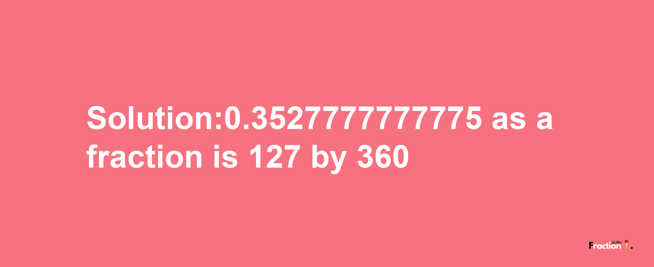 Solution:0.3527777777775 as a fraction is 127/360