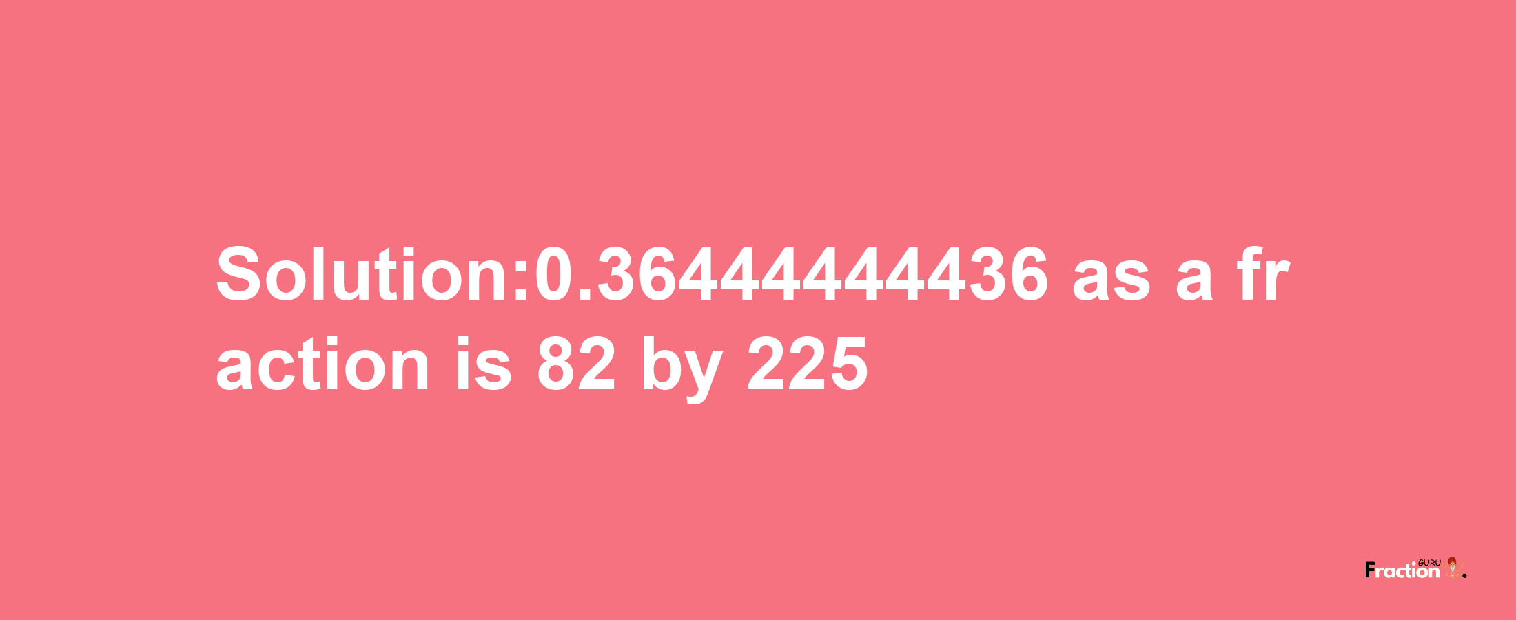 Solution:0.36444444436 as a fraction is 82/225