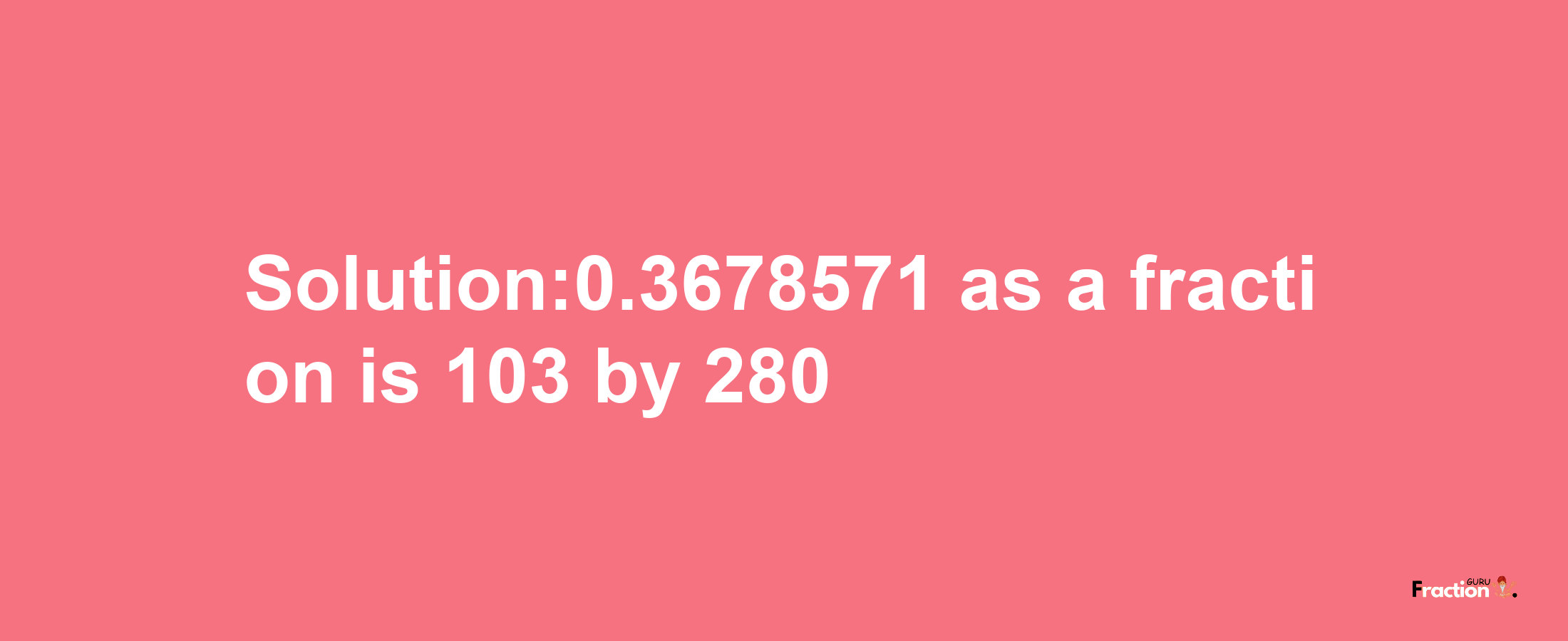 Solution:0.3678571 as a fraction is 103/280