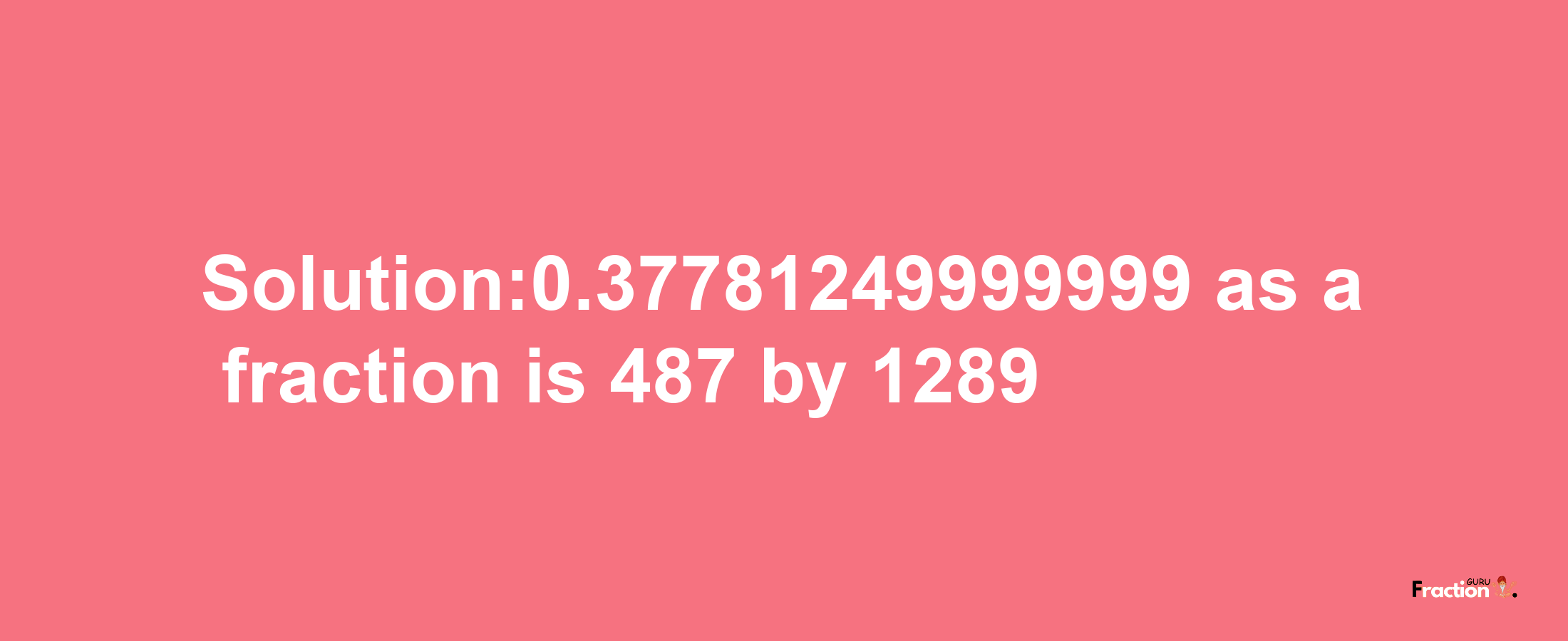 Solution:0.37781249999999 as a fraction is 487/1289