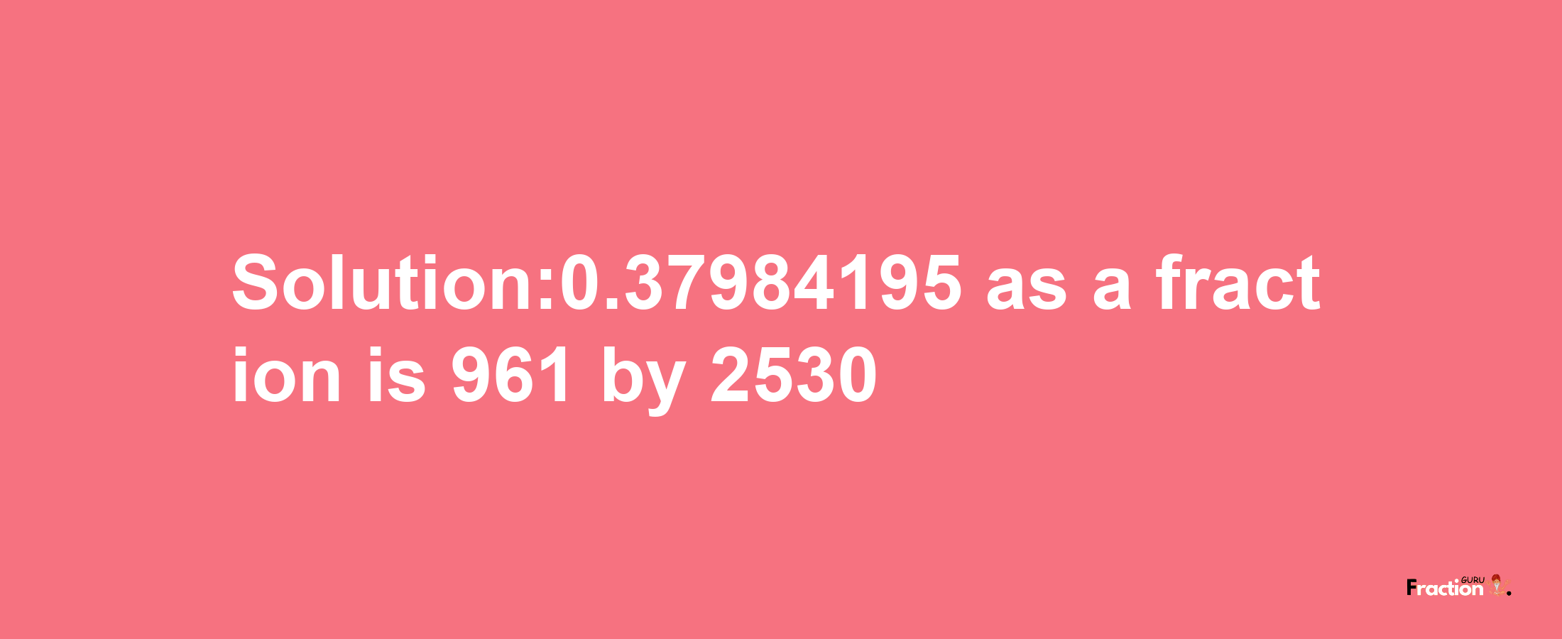 Solution:0.37984195 as a fraction is 961/2530