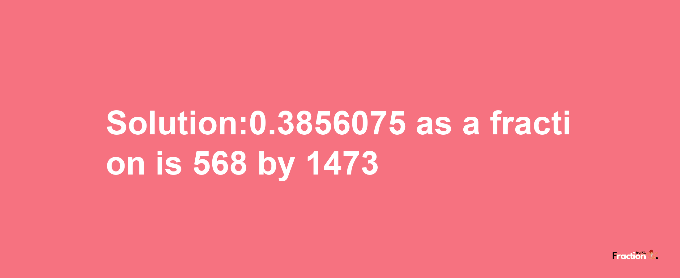 Solution:0.3856075 as a fraction is 568/1473