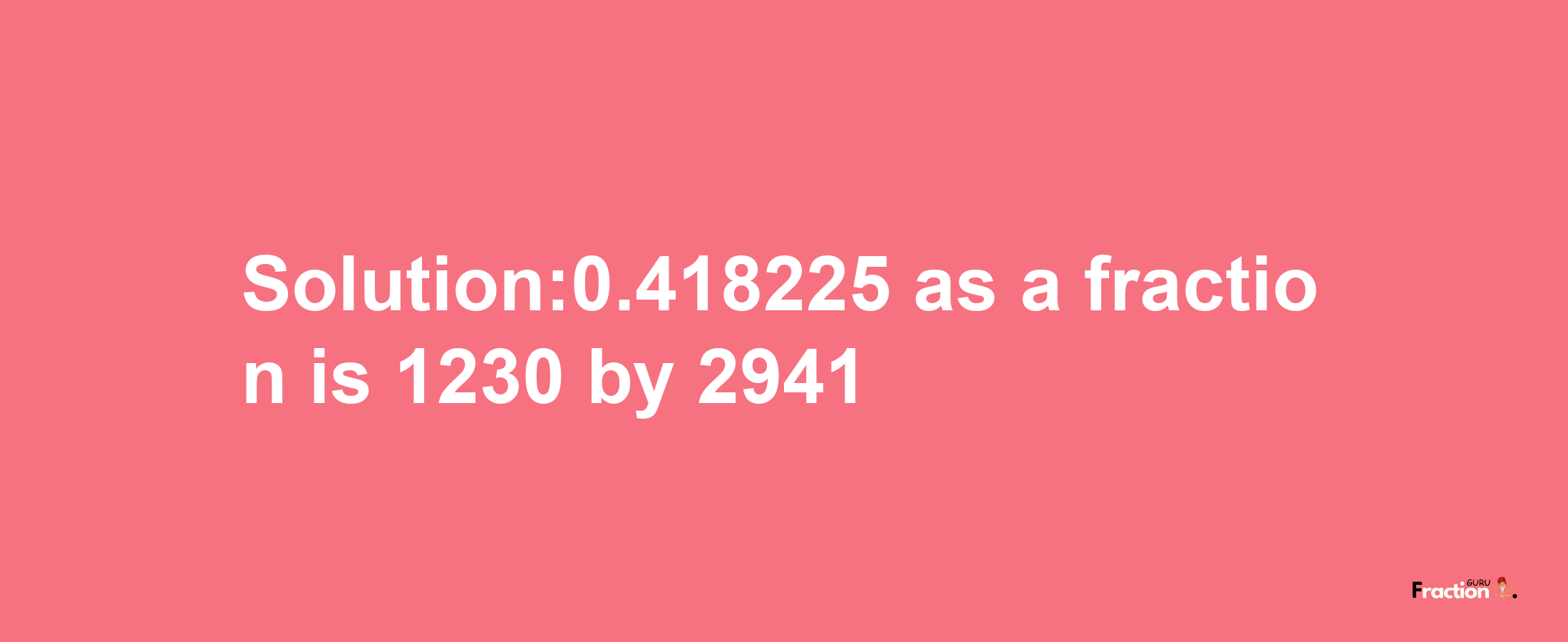 Solution:0.418225 as a fraction is 1230/2941