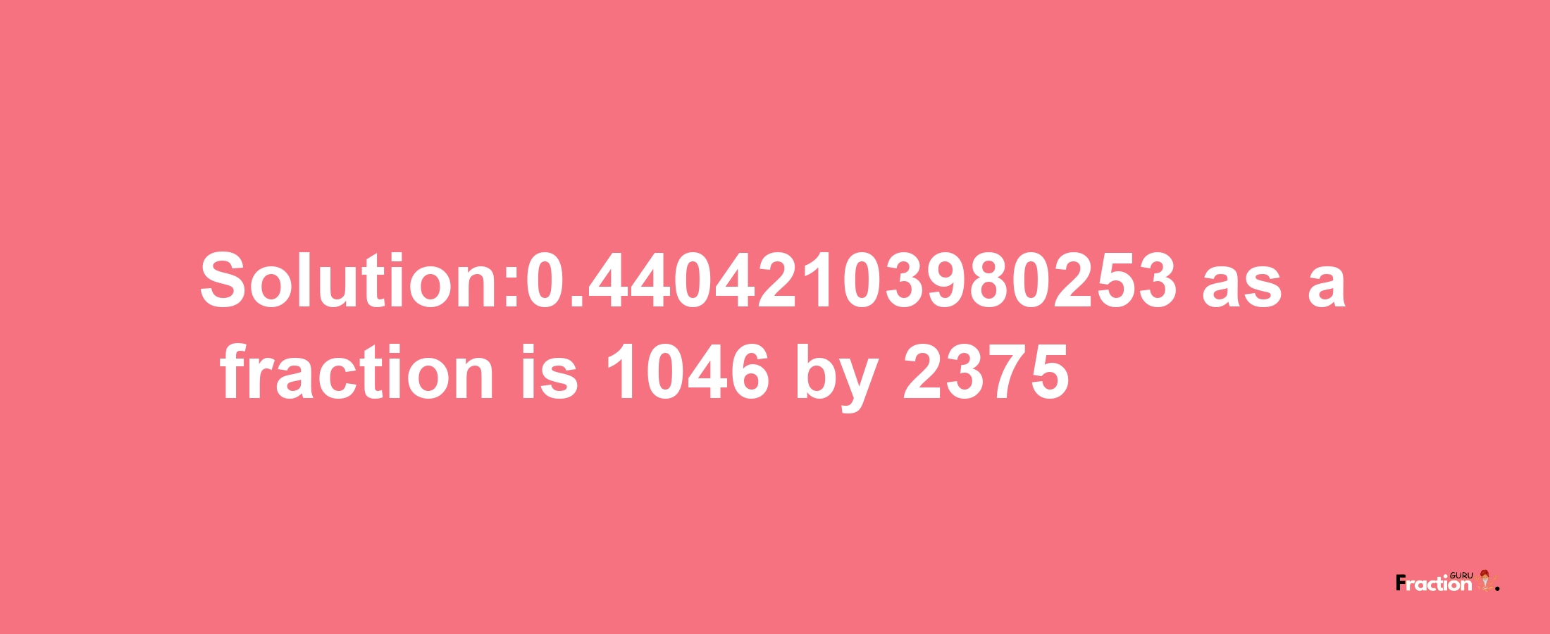 Solution:0.44042103980253 as a fraction is 1046/2375