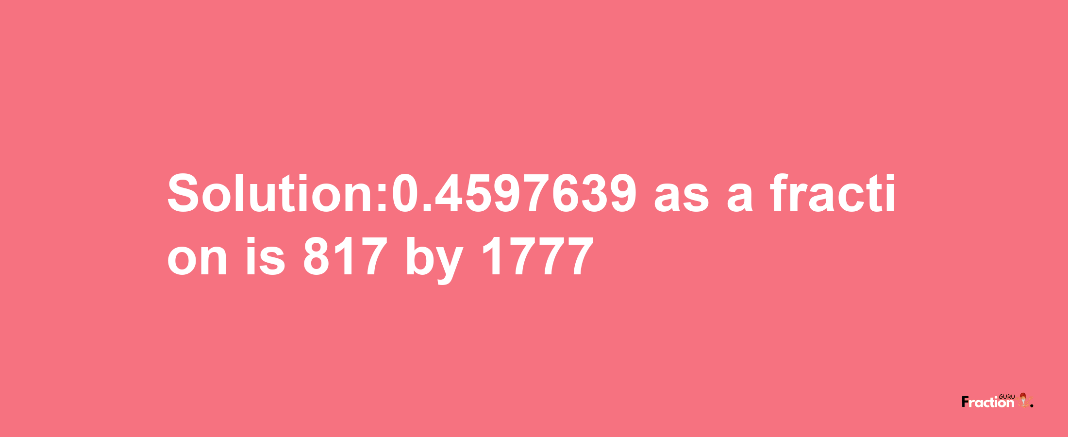 Solution:0.4597639 as a fraction is 817/1777