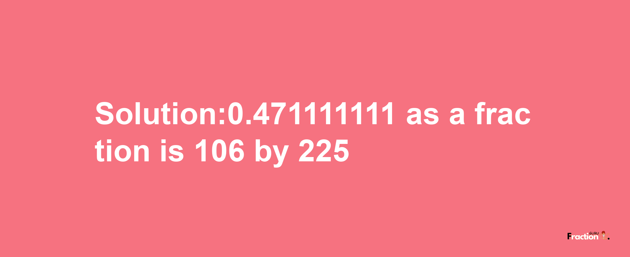 Solution:0.471111111 as a fraction is 106/225